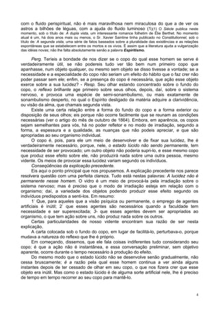 4
com o fluido perispiritual, não é mais maravilhosa nem miraculosa do que a de ver os
astros a bilhões de léguas, com a ajuda do fluido luminoso (1)(1) O Siècle publica neste
momento, sob o título de: A dupla vista, um interessante romance folhetim de Élie Berthet. No momento
atual é um, há dois anos mais ou menos, o Sr. Xavier Saintine tinha publicado no Constitutionnel, sob o
título de: A segunda vista, uma série de fatos baseados sobre a pluralidade das existências e as relações
espontâneas que se estabelecem entre os mortos e os vivos. É assim que a literatura ajuda a vulgarização
das idéias novas; não lhe falta absolutamente senão a palavra Espiritismo.
Perg. Teríeis a bondade de nos dizer se o copo do qual esse homem se serve é
verdadeiramente útil, se não podereis tudo ver tão bem num primeiro copo que
apanhasse, num objeto qualquer, ou mesmo sem objeto se disso tivesse a vontade; se a
necessidade e a especialidade do copo não seriam um efeito do hábito que o faz crer não
poder passar sem ele; enfim, se a presença do copo é necessária, que ação esse objeto
exerce sobre a sua lucidez? - Resp. Seu olhar estando concentrado sobre o fundo do
copo, o reflexo brilhante age primeiro sobre seus olhos, depois, daí, sobre o sistema
nervoso, e provoca uma espécie de semi-sonambulismo, ou mais exatamente de
sonambulismo desperto, no qual o Espírito desligado da matéria adquire a clarividência,
ou visão da alma, que chamais segunda vista.
Existe uma certa relação entre a forma do fundo do copo e a forma exterior ou
disposição de seus olhos; eis porque não ocorre facilmente que se reunam as condições
necessárias (ver o artigo do mês de outubro de 1864). Embora, em aparência, os copos
sejam semelhantes para vós, há no poder refletor e no modo de irradiação, segundo a
forma, a espessura e a qualidade, as nuanças que não podeis apreciar, e que são
apropriadas ao seu organismo individual.
O copo é, pois, para ele um meio de desenvolver e de fixar sua lucidez, lhe é
verdadeiramente necessário, porque, nele, o estado lúcido não sendo permanente, tem
necessidade de ser provocado; um outro objeto não poderia supri-lo, e esse mesmo copo
que produz esse efeito sobre ele, não produzirá nada sobre uma outra pessoa, mesmo
vidente. Os meios de provocar essa lucidez variam segundo os indivíduos.
Conseqüências da explicação precedente.
Eis aqui o ponto principal que nos propusemos. A explicação precedente nos parece
resolvera questão com uma perfeita clareza. Tudo está nestas palavras: A lucidez não é
permanente nesse homem. O vidro é um meio de provocá-la pela irradiação sobre o
sistema nervoso; mas é preciso que o modo de irradiação esteja em relação com o
organismo; daí, a variedade dos objetos podendo produzir esse efeito segundo os
indivíduos predispostos a senti-los. Em resumo:
1-
Que, para aqueles que a visão psíquica ou permanente, o emprego de agentes
artificiais é inútil; 2-
que esses agentes são necessários quando a faculdade tem
necessidade e ser superexcitada; 3- que esses agentes devem ser apropriados ao
organismo, o que tem ação sobre uns, não produz nada sobre os outros.
Certas particularidades de nosso vidente encontram sua razão de ser nesta
explicação.
A carta colocada sob o fundo do copo, em lugar de facilitá-lo, perturbava-o, porque
mudava a natureza do reflexo que lhe é próprio.
Em começando, dissemos, que ele fala coisas indiferentes tudo considerando seu
copo; é que a ação não é instantânea, e essa conversação preliminar, sem objetivo
aparente, ocorre durante o tempo necessário à produção do efeito.
Do mesmo modo que o estado lúcido não se desenvolve senão gradualmente, não
cessa bruscamente; é a razão pela qual esse homem continua a ver ainda alguns
instantes depois de ter cessado de olhar em seu copo, o que nos fizera crer que esse
objeto era inútil. Mas como o estado lúcido é de alguma sorte artificial nele, lhe é preciso
de tempo em tempo recorrer ao seu copo para mantê-lo.
 