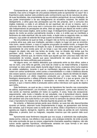 5
Compreende-se, até um certo ponto, o desenvolvimento da faculdade por um meio
material, mas como a imagem de uma pessoa distante pode se apresentar no copo? Só o
Espiritismo pode resolver este problema pelo conhecimento que dá da natureza da alma,
de suas faculdades, das propriedades de seu envoltório perispiritual, de sua irradiação, de
seu poder emancipador e de seu desligamento do envoltório corpóreo. No estado de
desligamento, a alma goza das percepções que lhe são próprias, sem o concurso dos
órgãos materiais; a visão é um atributo do ser espiritual; ele vê por si mesmo, sem o
concurso dos olhos, como ouve sem o concurso dos ouvidos; se os órgãos dos sentidos
são indispensáveis às percepções da alma, disto se seguirá que depois da morte a alma,
não tendo mais esses órgãos, seria surda e cega. O desligamento espiritual que tem lugar
depois da morte se produz parcialmente durante a vida, e é então que se manifesta a
fenômeno da visão espiritual, dito de outro modo, a dupla vista ou segunda vista, ou visão
psíquica, cujo poder se estende tão longe quanto se estende a irradiação da alma.
Na circunstância da qual se trata, a imagem não se forma na substância do copo; é
a própria alma que, pela sua irradiação, percebe o objeto no lugar em que se encontra;
mas como, nesse homem, o copo é o agente provocador do estado lúcido, a imagem lhe
aparece muito naturalmente na direção do copo. É absolutamente como aquele que tem
necessidade de uma luneta para ver ao longe o que não pode distinguir a olho nu; a
imagem do objeto não está nas lentes da luneta, mas na direção das lentes que lhe
permitem vê-la; tirai-lhe o instrumento, ele não vê mais nada. Prosseguindo na
comparação, diremos que, do mesmo modo que aquele que tem uma boa visão não tem
necessidade de lunetas, aquele que goza naturalmente da visão psíquica não tem
necessidade de meios artificiais para provocá-la.
Há alguns anos, um médico descobriu que colocando entre os dois olhos, sobre a
raiz do nariz, uma rolha de garrafa, uma bola de cristal ou de metal brilhante, e fazendo
convergir os raios sobre esse objeto durante algum tempo, a pessoa entra numa espécie
de estado cataléptico, durante o qual se manifestam algumas das faculdades que se
notam em certos sonâmbulos, entre outras a insensibilidade e a visão à distância através
dos corpos opacos, e que esse estado cessa pouco a pouco, depois da retirada do objeto.
Era evidentemente um efeito magnético produzido por um corpo inerte. Que papel
fisiológico desempenha o reflexo brilhante nesse fenômeno? é o que se ignora; mas foi
constatado que, se essa condição é necessária na maioria dos casos, ela não o é
sempre, e que o mesmo efeito é produzido sobre certos indivíduos com ajuda de objetos
sem brilho.
Este fenômeno, ao qual se deu o nome de hipnotismo fez barulho nas corporações
de sábios; experimentaram; uns triunfaram, outros fracassaram, como assim deveria ser,
náo sendo as mesmas aptidões em todos os sujeitos. A coisa, fosse ela excepcional,
seguramente, valia muito o trabalho de ser estudada; mas é lamentável dize-lo, desde
que se percebeu que era uma porta secreta pela qual o magnetismo e o sonambulismo
iam penetrar sob uma outra forma e um outro nome no santuário da ciência oficial, ali náo
mais o hipnotismo foi tratado (Ver a Revista Espírita de janeiro de 1860.)
No entanto, a Natureza jamais perde seus direitos; se suas leis são desconhecidas
durante um tempo, retornam muito freqüentemente à carga, se apresentam sob formas
tão variadas, que é forçoso cedo ou tarde abrir os olhos. Disto o Espiritismo é uma prova;
agradou-se negá-lo, denegri-lo, repeli-lo, ele bate em todas as portas de cem maneiras
diferentes, e penetra, bom ou malgrado, naqueles mesmos que não querem dele ouvir
falar.
Aproximando esse fenômeno daquele que nos ocupa, e sobretudo das explicações,
dadas acima, nota-se, nos efeitos e nas causas, uma analogia evidente; de onde se pode
tirar esta conclusão de que os corpos vulgarmente chamados espelhos mágicos, não são
outros senão agentes hipnóticos, infinitamente variados em suas formas e em seus
efeitos, segundo a natureza e o grau das aptidões.
 