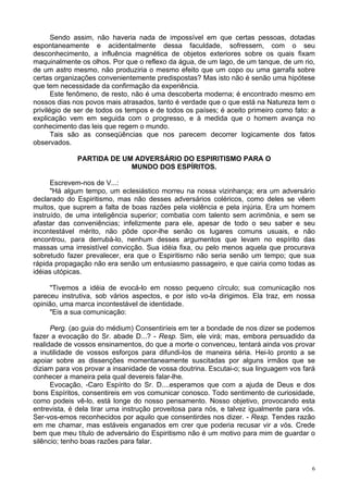 6
Sendo assim, não haveria nada de impossível em que certas pessoas, dotadas
espontaneamente e acidentalmente dessa faculdade, sofressem, com o seu
desconhecimento, a influência magnética de objetos exteriores sobre os quais fixam
maquinalmente os olhos. Por que o reflexo da água, de um lago, de um tanque, de um rio,
de um astro mesmo, não produziria o mesmo efeito que um copo ou uma garrafa sobre
certas organizações convenientemente predispostas? Mas isto não é senão uma hipótese
que tem necessidade da confirmação da experiência.
Este fenômeno, de resto, não é uma descoberta moderna; é encontrado mesmo em
nossos dias nos povos mais atrasados, tanto é verdade que o que está na Natureza tem o
privilégio de ser de todos os tempos e de todos os países; é aceito primeiro como fato: a
explicação vem em seguida com o progresso, e à medida que o homem avança no
conhecimento das leis que regem o mundo.
Tais são as conseqüências que nos parecem decorrer logicamente dos fatos
observados.
PARTIDA DE UM ADVERSÁRIO DO ESPIRITISMO PARA O
MUNDO DOS ESPÍRITOS.
Escrevem-nos de V...:
"Há algum tempo, um eclesiástico morreu na nossa vizinhança; era um adversário
declarado do Espiritismo, mas não desses adversários coléricos, como deles se vêem
muitos, que suprem a falta de boas razões pela violência e pela injúria. Era um homem
instruído, de uma inteligência superior; combatia com talento sem acrimônia, e sem se
afastar das conveniências; infelizmente para ele, apesar de todo o seu saber e seu
incontestável mérito, não pôde opor-lhe senão os lugares comuns usuais, e não
encontrou, para derrubá-lo, nenhum desses argumentos que levam no espírito das
massas uma irresistível convicção. Sua idéia fixa, ou pelo menos aquela que procurava
sobretudo fazer prevalecer, era que o Espiritismo não seria senão um tempo; que sua
rápida propagação não era senão um entusiasmo passageiro, e que cairia como todas as
idéias utópicas.
"Tivemos a idéia de evocá-lo em nosso pequeno círculo; sua comunicação nos
pareceu instrutiva, sob vários aspectos, e por isto vo-la dirigimos. Ela traz, em nossa
opinião, uma marca incontestável de identidade.
"Eis a sua comunicação:
Perg. (ao guia do médium) Consentiríeis em ter a bondade de nos dizer se podemos
fazer a evocação do Sr. abade D...? - Resp. Sim, ele virá; mas, embora persuadido da
realidade de vossos ensinamentos, do que a morte o convenceu, tentará ainda vos provar
a inutilidade de vossos esforços para difundi-los de maneira séria. Hei-lo pronto a se
apoiar sobre as dissenções momentaneamente suscitadas por alguns irmãos que se
diziam para vos provar a insanidade de vossa doutrina. Escutai-o; sua linguagem vos fará
conhecer a maneira pela qual devereis falar-lhe.
Evocação, -Caro Espírito do Sr. D....esperamos que com a ajuda de Deus e dos
bons Espíritos, consentireis em vos comunicar conosco. Todo sentimento de curiosidade,
como podeis vê-lo, está longe do nosso pensamento. Nosso objetivo, provocando esta
entrevista, é dela tirar uma instrução proveitosa para nós, e talvez igualmente para vós.
Ser-vos-emos reconhecidos por aquilo que consentirdes nos dizer. - Resp. Tendes razão
em me chamar, mas estáveis enganados em crer que poderia recusar vir a vós. Crede
bem que meu título de adversário do Espiritismo não é um motivo para mim de guardar o
silêncio; tenho boas razões para falar.
 