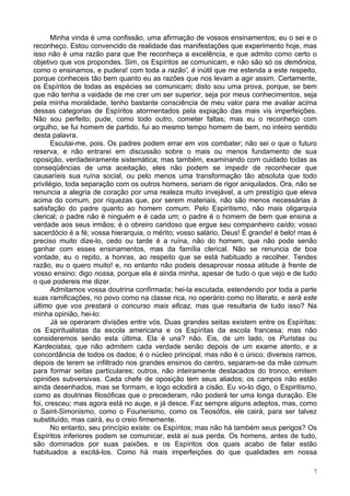 7
Minha vinda é uma confissão, uma afirmação de vossos ensinamentos; eu o sei e o
reconheço. Estou convencido da realidade das manifestações que experimento hoje, mas
isso não é uma razão para que lhe reconheça a excelência, e que admito como certo o
objetivo que vos propondes. Sim, os Espíritos se comunicam, e não são só os demônios,
como o ensinamos, e pudera! com toda a razão', é inútil que me estenda a este respeito,
porque conheceis tão bem quanto eu as razões que nos levam a agir assim. Certamente,
os Espíritos de todas as espécies se comunicam; disto sou uma prova, porque, se bem
que não tenha a vaidade de me crer um ser superior, seja por meus conhecimentos, seja
pela minha moralidade, tenho bastante consciência de meu valor para me avaliar acima
dessas categorias de Espíritos atormentados pela expiação das mais vis imperfeições.
Não sou perfeito; pude, como todo outro, cometer faltas; mas eu o reconheço com
orgulho, se fui homem de partido, fui ao mesmo tempo homem de bem, no inteiro sentido
desta palavra.
Escutai-me, pois. Os padres podem errar em vos combater; não sei o que o futuro
reserva, e não entrarei em discussão sobre o mais ou menos fundamento de sua
oposição, verdadeiramente sistemática; mas também, examinando com cuidado todas as
conseqüências de uma aceitação, eles não podem se impedir de reconhecer que
causaríeis sua ruína social, ou pelo menos uma transformação tão absoluta que todo
privilégio, toda separação com os outros homens, seriam de rigor aniquilados. Ora, não se
renuncia a alegria de coração por uma realeza muito invejável, a um prestígio que eleva
acima do comum, por riquezas que, por serem materiais, não são menos necessárias à
satisfação do padre quanto ao homem comum. Pelo Espiritismo, não mais oligarquia
clerical; o padre não é ninguém e é cada um; o padre é o homem de bem que ensina a
verdade aos seus irmãos; é o obreiro caridoso que ergue seu companheiro caído; vosso
sacerdócio é a fé; vossa hierarquia, o mérito; vosso salário, Deus! É grande! é belo! mas é
preciso muito dize-lo, cedo ou tarde é a ruína, não do homem, que não pode senão
ganhar com esses ensinamentos, mas da família clerical. Não se renuncia de boa
vontade, eu o repito, a honras, ao respeito que se está habituado a recolher. Tendes
razão, eu o quero muito! e, no entanto não podeis desaprovar nossa atitude à frente de
vosso ensino; digo nossa, porque ela é ainda minha, apesar de tudo o que vejo e de tudo
o que podereis me dizer.
Admitamos vossa doutrina confirmada; hei-la escutada, estendendo por toda a parte
suas ramificações, no povo como na classe rica, no operário como no literato, e será este
último que vos prestará o concurso mais eficaz, mas que resultaria de tudo isso? Na
minha opinião, hei-lo:
Já se operaram divisões entre vós. Duas grandes seitas existem entre os Espíritas:
os Espiritualistas da escola americana e os Espíritas da escola francesa; mas não
consideremos senão esta última. Ela é una? não. Eis, de um lado, os Puristas ou
Kardecistas, que não admitem cada verdade senão depois de um exame atento, e a
concordância de todos os dados; é o núcleo principal, mas não é o único; diversos ramos,
depois de terem se infiltrado nos grandes ensinos do centro, separam-se da mãe comum
para formar seitas particulares; outros, não inteiramente destacados do tronco, emitem
opiniões subversivas. Cada chefe de oposição tem seus aliados; os campos não estão
ainda desenhados, mas se formam, e logo eclodirá a cisão. Eu vo-lo digo, o Espiritismo,
como as doutrinas filosóficas que o precederam, não poderá ter uma longa duração. Ele
foi, cresceu; mas agora está no auge, e já desce. Faz sempre alguns adeptos, mas, como
o Saint-Simonismo, como o Fourierismo, como os Teosófos, ele cairá, para ser talvez
substituído, mas cairá, eu o creio firmemente.
No entanto, seu princípio existe: os Espíritos; mas não há também seus perigos? Os
Espíritos inferiores podem se comunicar, está aí sua perda. Os homens, antes de tudo,
são dominados por suas paixões, e os Espíritos dos quais acabo de falar estão
habituados a excitá-los. Como há mais imperfeições do que qualidades em nossa
 