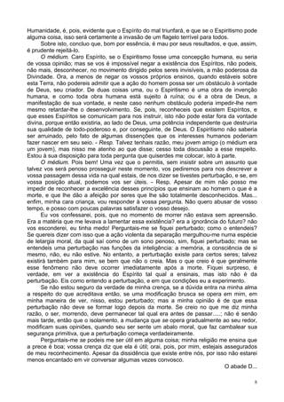 8
Humanidade, é, pois, evidente que o Espírito do mal triunfará, e que se o Espiritismo pode
alguma coisa, isso será certamente a invasão de um flagelo terrível para todos.
Sobre isto, concluo que, bom por essência, é mau por seus resultados, e que, assim,
é prudente rejeitá-lo.
O médium. Caro Espírito, se o Espiritismo fosse uma concepção humana, eu seria
de vossa opinião; mas se vos é impossível negar a existência dos Espíritos, não podeis,
não mais, desconhecer, no movimento dirigido pelos seres invisíveis, a mão poderosa da
Divindade. Ora, a menos de negar os vossos próprios ensinos, quando estáveis sobre
esta Terra, não podereis admitir que a ação do homem possa ser um obstáculo à vontade
de Deus, seu criador. De duas coisas uma, ou o Espiritismo é uma obra de invenção
humana, e como toda obra humana está sujeito à ruína; ou é a obra de Deus, a
manifestação de sua vontade, e neste caso nenhum obstáculo poderia impedir-lhe nem
mesmo retardar-lhe o desenvolvimento. Se, pois, reconheceis que existem Espíritos, e
que esses Espíritos se comunicam para nos instruir, isto não pode estar fora da vontade
divina, porque então existiria, ao lado de Deus, uma potência independente que destruiria
sua qualidade de todo-poderoso e, por conseguinte, de Deus. O Espiritismo não saberia
ser arruinado, pelo fato de algumas dissenções que os interesses humanos poderiam
fazer nascer em seu seio. - Resp. Talvez tenhais razão, meu jovem amigo (o médium era
um jovem), mas nisso me atenho ao que disse; cesso toda discussão a esse respeito.
Estou à sua disposição para toda pergunta que quiserdes me colocar, isto à parte.
O médium. Pois bem! Uma vez que o permitis, sem insistir sobre um assunto que
talvez vos será penoso prosseguir neste momento, vos pediremos para nos descrever a
vossa passagem dessa vida na qual estais, de nos dizer se tivestes perturbação, e se, em
vossa posição atual, podemos vos ser úteis. - Resp. Apesar de mim não posso me
impedir de reconhecer a excelência desses princípios que ensinam ao homem o que é a
morte, e que lhe dão a afeição por seres que lhe são totalmente desconhecidos. Mas...
enfim, minha cara criança, vou responder à vossa pergunta. Não quero abusar de vosso
tempo, e posso com poucas palavras satisfazer o vosso desejo.
Eu vos confessarei, pois, que no momento de morrer não estava sem apreensão.
Era a matéria que me levava a lamentar essa existência? era a ignorância do futuro? não
vos esconderei, eu tinha medo! Perguntais-me se fiquei perturbado; como o entendeis?
Se quereis dizer com isso que a ação violenta da separação mergulhou-me numa espécie
de letargia moral, da qual saí como de um sono penoso, sim, fiquei perturbado; mas se
entendeis uma perturbação nas funções da inteligência: a memória, a consciência de si
mesmo, não, eu não estive. No entanto, a perturbação existe para certos seres; talvez
existirá também para mim, se bem que não o creia. Mas o que creio é que geralmente
esse fenômeno não deve ocorrer imediatamente após a morte. Fiquei surpreso, é
verdade, em ver a existência do Espírito tal qual a ensinais, mas isto não é da
perturbação. Eis como entendo a perturbação, e em que condições eu a experimento.
Se não estou seguro da verdade de minha crença, se a dúvida entra na minha alma
a respeito do que acreditava então, se uma modificação brusca se opera em mim, em
minha maneira de ver, nisso, estou perturbado; mas a minha opinião é de que essa
perturbação não deve se formar logo depois da morte. Se creio no que me diz minha
razão, o ser, morrendo, deve permanecer tal qual era antes de passar.....; não é senão
mais tarde, então que o isolamento, a mudança que se opera gradualmente ao seu redor,
modificam suas opiniões, quando seu ser sente um abalo moral, que faz cambalear sua
segurança primitiva, que a perturbação começa verdadeiramente.
Perguntais-me se podeis me ser útil em alguma coisa; minha religião me ensina que
a prece é boa; vossa crença diz que ela é útil; orai, pois, por mim, estejais assegurados
de meu reconhecimento. Apesar da dissidência que existe entre nós, por isso não estarei
menos encantado em vir conversar algumas vezes convosco.
O abade D...
 