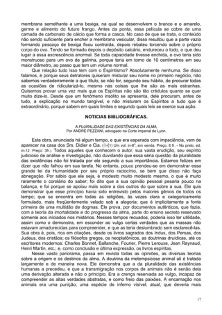 17
membrana semelhante a uma bexiga, na qual se desenvolvem o branco e o amarelo,
germe e alimento do futuro frango. Antes da ponta, essa película se cobre de uma
camada de carbonato de cálcio que forma a casca. No caso de que se trata, o conteúdo
não sendo suficiente para encher a membrana vesicular, disso resultou que a parte vazia
formando pescoço de bexiga ficou contraída, depois rebateu torcendo sobre o próprio
corpo do ovo. Tendo se formado depois o depósito calcário, endureceu o todo, o que deu
lugar a essa excrescência anormal. Se toda capacidade tivesse enchida, o ovo teria sido
monstruoso para um ovo de galinha, porque teria em torno de 10 centímetros em seu
maior diâmetro, ao passo que tem um volume normal.
Que relação tudo isso tem com o Espiritismo? Absolutamente nenhuma. Se disso
falamos, é porque seus detratores quiseram misturar seu nome no primeiro negócio, não
sabemos verdadeiramente a que título, se não for, segundo seu hábito, de procurar todas
as ocasiões de ridicularizá-lo, mesmo nas coisas que lhe são as mais estranhas.
Quisemos provar uma vez mais que os Espíritas não são tão crédulos quanto se quer
muito dize-lo. Desde que um fenômeno insólito se apresenta, dele procuram, antes de
tudo, a explicação no mundo tangível, e não misturam os Espíritos a tudo que é
extraordinário, porque sabem em quais limites e segundo quais leis se exerce sua ação.
NOTICIAS BIBLIOGRÁFICAS.
A PLURALIDADE DAS EXISTÊNCIAS DA ALMA,
Por ANDRÉ PEZZANI, advogado na Corte imperial de Lyon.
Esta obra, anunciada há algum tempo, e que era esperada com impaciência, vem de
aparecer na casa dos Srs. Didier e Cia. (1-(1) Um vol. in-8o
, em venda. Preço: 6 fr. - No prelo, ed.
in-12. Preço: 3fr.). Todos aqueles que conhecem o autor, sua vasta erudição, seu espírito
judicioso de análise e investigação, não duvidando que essa séria questão da pluralidade
das existências não foi tratada por ele segundo a sua importância. Estamos felizes em
dizer que não falhou em sua tarefa. No entanto, pouco prendeu-se em demonstrar essa
grande lei da Humanidade por seu próprio raciocínio, se bem que disso não faça
abnegação. Por sábio que ele seja, é modesto muito modesto mesmo, o que é muito
raramente o corolário do saber; foi dito que a sua opinião pessoal pesaria pouco na
balança, e foi porque se apoiou mais sobre a dos outros do que sobre a sua. Ele quis
demonstrar que esse princípio havia sido entrevisto pelos maiores gênios de todos os
tempo; que se encontra em todas as religiões, às vezes clara e categoricamente
formulado, mais freqüentemente velado sob a alegoria; que é implicitamente a fonte
primeira de uma multidão de dogmas. Ele prova, por documentos autênticos, que fazia,
com a teoria da imortalidade e do progresso da alma, parte do ensino secreto reservado
somente aos iniciados nos mistérios. Nesses tempos recuados, poderia isso ter utilidade,
assim como o demonstra, em esconder ao vulgo certas verdades que as massas não
estavam amadurecidas para compreender, e que as teria deslumbrado sem esclarecê-las.
Sua obra é, pois, rica em citações, desde os livros sagrados dos Indus, dos Persas, dos
Judeus, dos cristãos; os filósofos gregos, os neoplatônicos, as doutrinas druídicas, até os
escritores modernos: Charles Bonnet, Ballanche, Fourier, Pierre Lerouxe, Jean Raynaud,
Henri Martin, etc.; e, como conclusão e última expressão, os livros espíritas.
Nesse vasto panorama, passa em revista todas as opiniões, as diversas teorias
sobre a origem e os destinos da alma. A doutrina da metempsicose animal ali é tratada
largamente e de maneira nova. Ele demonstra que a da pluralidade das existências
humanas a precedeu, e que a transmigração nos corpos de animais não é senão dela
uma derivação alterada e não o princípio. Era a crença reservada ao vulgo, incapaz de
compreender as altas verdades abstratas, e como freio das paixões. A encarnação nos
animais era uma punição, uma espécie de inferno visível, atual, que deveria mais
 