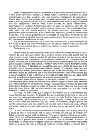 9
Nosso correspondente tinha razão em dizer que esta comunicação é instrutiva; ela o
é com efeito sob muitos aspectos, e nossos leitores apanharão facilmente os sérios
ensinamentos que dela ressaltam, sem que tenhamos necessidade de assinalá-los.
Vemos ali um Espírito que, quando, havia combatido nossas doutrinas, e esgotado contra
ela todos os argumentos que seu profundo saber poderia saber; sábio teólogo, é provável
que não negligenciou nenhum deles. Como Espírito, há pouco desencarnado,
reconhecendo as verdades fundamentais sobre as quais nos apoiamos, com isto não
persistiu menos em sua oposição, e pelos mesmos motivos; ora, é incontestável que se,
mais lúcido em seu estado espiritual, se tivesse encontrado argumentos mais
peremptórios para nos combater, tê-los-ia feito valer; longe disto, parece ter medo de ver
muito claro, e, no entanto, pressente uma modificação em suas idéias. Ainda imbuído das
opiniões terrestres, a elas liga todos os seus pensamentos; o futuro o amedronta, e é por
isto que não ousa olhá-lo frente a frente.
Nós lhe repreendemos como se, quando vivo, tivesse escrito o que ditou depois de
sua morte. Dirigimo-nos ao homem tanto quanto ao Espírito, respondendo assim àqueles
que partilham sua maneira de ver, e poderiam nos opor os mesmos argumentos.
Dir-lhe-emos, pois:
Senhor abade, se bem que tenhais sido nosso adversário declarado sobre a Terra,
nenhum de nós o vemos adversário hoje e jamais o teríamos pretendido quando estáveis
vivo, primeiro porque nossa fé nos faz da tolerância uma lei, e que aos nossos olhos
todas as opiniões são respeitáveis quando sinceras. A liberdade de consciência é um de
nossos princípios; nós a queremos para os outros, como a queremos para nós. Só a Deus
pertence julgar a validade das crenças, e nenhum homem tem o direito de lançar anátema
em nome de Deus. A liberdade de consciência não tira o direito de discussão e de
refutação, mas a caridade ordena não maldizer ninguém. Em segundo lugar, isso vos
queremos tanto menos, quanto vossa oposição não trouxe nenhum prejuízo à Doutrina;
servistes à causa do Espiritismo com o vosso desconhecimento, como todos aqueles que
o atacam, ajudando a fazê-lo conhecer, e provando, em razão sobretudo de vosso mérito
pessoal, a insuficiência das armas que se emprega para combatê-lo.
Permiti-me, agora, discutir algumas de vossas proposições. Há uma delas sobretudo
que me parece pecar, antes de qualquer outra, contra a lógica; é aquela onde dissestes
que: "O Espiritismo bom por essência é mau por seus resultados." Pareceis ter esquecido
esta máxima do Cristo, tornada proverbial por força de verdade: "Que uma boa árvore não
pode dar maus frutos." Não se compreenderia que uma coisa boa, em sua própria
essência, pudesse ser perniciosa.
Dissestes, em outra parte que o perigo do Espiritismo está na manifestação dos
maus Espíritos que exploram, em proveito do mau, as paixões dos homens. Aí está uma
das teses que sustentastes quando vivo. Mas ao lado dos maus Espíritos, há os bons que
excitam ao bem, ao passo que, segundo a doutrina da Igreja, o poder de se comunicar
não é dado senão aos demônios. Se, pois, achais o Espiritismo perigoso porque ele
admite a comunicação dos maus Espíritos ao lado dos bons, a doutrina da Igreja, se fosse
verdadeira, seria ainda muito mais perigosa, uma vez que ela não admite senão a dos
maus.
De resto, não foi o Espiritismo que inventou a manifestação dos Espíritos, nem lhe é
a causa se eles se comunicam; não faz senão constatar um fato que se produziu em
todos os tempos, porque está na Natureza. Para que o Espiritismo deixasse de existir,
seria preciso que os Espíritos deixassem de se manifestar. Se essa manifestação oferece
perigos, não é preciso disto acusar o Espiritismo, mas à Natureza. A ciência da
eletricidade é a causa das devastações ocasionadas pelo raio? Seguramente, não; ela faz
conhecer a causa do raio, e ensina os meios de evitá-lo. Ocorre o mesmo com o
 