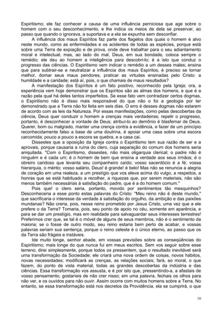 10
Espiritismo; ele faz conhecer a causa de uma influência perniciosa que age sobre o
homem com o seu desconhecimento, e lhe indica os meios de dela se preservar, ao
passo que quando o ignorava, a suportava e a ela se expunha sem desconfiar.
A influência dos maus Espíritos faz parte dos flagelos dos quais o homem é alvo
neste mundo, como as enfermidades e os acidentes de todas as espécies, porque está
sobre uma Terra de expiação e de prova, onde deve trabalhar para o seu adiantamento
moral e intelectual; mas, ao lado do mal, Deus, em sua bondade, coloca sempre o
remédio; ele deu ao homem a inteligência para descobri-lo; é a isto que conduz o
progresso das ciências. O Espiritismo vem indicar o remédio a um desses males; ensina
que para subtrair-se e neutralizar a influência dos maus Espíritos, é preciso se tornar
melhor, domar seus maus pendores, praticar as virtudes ensinadas pelo Cristo: a
humildade e a caridade; está aí, pois, o que chamais de maus resultados?
A manifestação dos Espíritos é um fato positivo, reconhecido pela Igreja; ora, a
experiência vem hoje demonstrar que os Espíritos são as almas dos homens, e que é a
razão pela qual há deles tantos imperfeitos. Se esse fato vem contradizer certos dogmas,
o Espiritismo não é disso mais responsável do que não o foi a geologia por ter
demonstrado que a Terra não foi feita em seis dias. O erro é desses dogmas não estarem
de acordo com as leis da Natureza. Por essas manifestações, como pelas descobertas da
ciência, Deus quer conduzir o homem a crenças mais verdadeiras; repelir o progresso,
portanto, é desconhecer a vontade de Deus; atribuí-lo ao demônio é blasfemar de Deus.
Querer, bom ou malgrado, manter uma crença contra a evidência, e fazer de um princípio
reconhecidamente falso a base de uma doutrina, é apoiar uma casa sobre uma escora
carcomida; pouco a pouco a escora se quebra, e a casa cai.
Dissestes que a oposição da Igreja contra o Espiritismo tem sua razão de ser e a
aprovais, porque causaria a ruína do clero, cuja separação do comum dos homens seria
aniquilada. "Com o Espiritismo, dissestes, não mais oligarquia clerical; o padre não é
ninguém e é cada um; é o homem de bem que ensina a verdade aos seus irmãos; é o
obreiro caridoso que levanta seu companheiro caído; vosso sacerdócio é a fé; vossa
hierarquia, o mérito; vosso salário, Deus! é grande! é belo! Mas não se renuncia a alegria
de coração em uma realeza, a um prestígio que vos eleva acima do vulgo, a respeitos, a
honras que se está habituado a recolher, a riquezas que, por serem materiais, não são
menos também necessárias à satisfação do padre, que é a do homem comum."
Pois que! o clero seria, portanto, movido por sentimentos tão mesquinhos?
Desconheceria a esse ponto estas palavras do Cristo: "Meu reino não é deste mundo,"
que sacrificaria o interesse da verdade à satisfação do orgulho, da ambição e das paixões
mundanas? Não creria, pois, nesse reino prometido por Jesus Cristo, uma vez que a ele
prefere o da Terra? Tomaria, pois, seu ponto de apoio no céu, somente em aparência, e
para se dar um prestígio, mas em realidade para salvaguardar seus interesses terrestres!
Preferimos crer que, se tal é o móvel de alguns de seus membros, não é o sentimento da
maioria; se o fosse de outro modo, seu reino estaria bem perto de acabar, e vossas
palavras seriam sua sentença, porque o reino celeste é o único eterno, ao passo que os
da Terra são frágeis e instáveis.
Ide muito longe, senhor abade, em vossas previsões sobre as conseqüências do
Espiritismo; mais longe do que nunca fui em meus escritos. Sem vos seguir sobre esse
terreno, direi simplesmente, porque todos os pressentem, que o resultado inevitável será
uma transformação da Sociedade; ele criará uma nova ordem de coisas, novos hábitos,
novas necessidades; modificará as crenças, as relações sociais; fará, ao moral, o que
fazem, do ponto de vista material, todas as grandes descobertas da indústria e das
ciências. Essa transformação vos assusta, e é por isto que, pressentindo-a, a afastais de
vosso pensamento; gostaríeis de não crer nisso; em uma palavra, fechais os olhos para
não ver, e os ouvidos para não ouvir. Assim ocorre com muitos homens sobre a Terra. No
entanto, se essa transformação está nos decretos da Providência, ela se cumprirá, o que
 