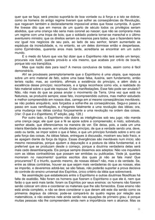 11
quer que se faça; será preciso suportá-la de boa vontade ou à força e a isto se dobrar,
como os homens do antigo regime tiveram que sofrer as conseqüências da Revolução,
que negavam também e declaradamente impossível antes que fosse cumprida. A quem
lhe tivesse dito que em menos de um quarto de século todos os privilégios seriam
abolidos, que uma criança não seria mais coronel ao nascer; que não se compraria mais
um regime com uma tropa de bois; que o soldado poderia tornar-se marechal e o último
aventureiro ministro; que os direitos seriam os mesmos para todos, que o fazendeiro teria
voz igual nos negócios de seu país, ao lado de seu senhor, teriam aumentado as
espáduas da incredulidade, e, no entanto, se um deles dormisse então e despertasse,
como Epimênides, quarenta anos mais tarde, acreditaria se encontrar em um outro
mundo.
E o medo do futuro que vos faz dizer que o Espiritismo não terá senão um tempo;
procurais vos iludir, quereis prová-lo a vós mesmo, que acabais por crê-lo de boa-fé,
porque isto vos tranqüiliza.
Mas que razão dais para isso? A menos conclusiva de todas, assim como é fácil
demonstrá-lo.
Ah! se provásseis peremptoriamente que o Espiritismo é uma utopia, que repousa
sobre um erro material de fato, sobre uma base falsa, ilusória, sem fundamento, então
teríeis razão; mas, ao contrário, afirmais a existência do princípio, e além disto a
excelência desse princípio; reconheceis, e a Igreja reconhece como vós, a realidade do
fato material sobre o qual ele repousa: O das manifestações. Esse fato pode ser anulado?
Não, não mais do que se possa anular o movimento da Terra. Uma vez que está na
Natureza, se produzirá sempre; esse fato, incompreendido outrora, mas melhor estudado
e melhor compreendido em nossos dias, carrega em si mesmo conseqüências inevitáveis;
se não podeis aniquilá-lo, sois forçados a sofrer-lhe as conseqüências. Segui-o passo a
passo em suas ramificações, e chegareis fatalmente a uma revolução das idéias; ora,
uma mudança nas idéias conduz forçosamente a uma revolução na ordem das coisas.
(Ver: O que é o Espiritismo, 6a
edição, pág. 128.)
Por outro lado, o Espiritismo não dobra as inteligências sob seu jugo; não manda
uma crença cega; ele quer que a fé se apoie sobre a compreensão; é nisto, sobretudo,
senhor abade, que diferenciamos na maneira de ver. Ele deixa, pois, a cada um uma
inteira liberdade de exame, em virtude deste princípio, de que a verdade sendo una, deve,
cedo ou tarde, se impor sobre o que é falso, e que um princípio fundado sobre o erro cai
pela força das coisas. As idéias falsas, entregues à discussão, mostram seu lado fraco, e
se apagam diante da força da lógica. Essas divergências são inevitáveis num início; são
mesmo necessárias, porque ajudam a depuração e a postura da idéia fundamental, e é
preferível que se produzam desde o começo, porque a doutrina verdadeira delas será
mais cedo desembaraçada. Eis porque sempre dissemos aos adeptos: Não vos inquieteis
com as idéias contraditórias que possam ser emitidas ou publicadas. Vede já, quantas
morreram no nascimento! quantos escritos dos quais já não se fala mais! Que
procuramos? É o triunfo, quando mesmo, de nossas idéias? não, mas o da verdade. Se,
entre as idéias contrárias, houver as que sejam mais verdadeiras do que as nossas, elas
se imporão, e deveremos adotá-las; se são falsas, não poderão suportar a prova decisiva
do controle do ensino universal dos Espíritos, único critério da idéia que sobreviverá.
Na assimilação que estabeleceis entre o Espiritismo e outras doutrinas filosóficas há
falta de exatidão. Não foram os homens que fizeram o Espiritismo o que ele é, nem que
farão o que será mais tarde; foram os Espíritos por seus ensinos: os homens não fizeram
senão colocar em obra e coordenar os materiais que lhe são fornecidos. Esse ensino não
está ainda completo, e não se deve considerar o que deram até este dia senão como os
primeiros degraus da ciência; pode-se compará-lo às quatro regras por relação aos
matemáticos, e não estamos nele ainda senão nas equações de primeiro grau; é porque
muitas pessoas não lhe compreendem ainda nem a importância nem o alcance. Mas os
 