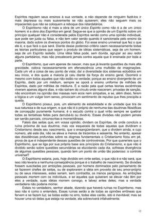 12
Espíritos regulam seus ensinos à sua vontade, e não depende de ninguém fazê-los ir
mais depressa ou mais suavemente se não quiserem; eles não seguem mais os
impacientes que não se coloquem a reboque dos retardatários.
O Espiritismo não é mais a obra de um único Espírito como não é a de um único
homem; é a obra dos Espíritos em geral. Segue-se que a opinião de um Espírito sobre um
princípio qualquer não é considerada pelos Espíritos senão como uma opinião individual,
que pode ser justa ou falsa, e não tem valor senão quando é sancionada pelo ensino da
maioria, dado sobre os diversos pontos do globo. Foi esse ensino universal que fez o que
ele é, e que fará o que será. Diante desse poderoso critério caem necessariamente todas
as teorias particulares que sejam o produto de idéias sistemáticas, seja de um homem,
seja de um Espírito isolado. Uma idéia falsa pode, sem dúvida, agrupar ao seu redor
alguns partidários, mas não prevalecerá jamais contra aquela que é ensinada por toda a
parte.
O Espiritismo, que vem apenas de nascer, mas que já levanta questões da mais alta
gravidade, coloca necessariamente em efervescência uma multidão de imaginações.
Cada um vê a coisa de seu ponto de vista; daí a diversidade dos sistemas eclodidos em
seu início, e dos quais a maioria já caiu diante da força do ensino geral. Ocorrerá o
mesmo com todos aqueles que não estão na verdade; porque ao ensino divergente de um
Espírito, dado por um médium, sempre se oporá o ensino uniforme de milhões de
Espíritos, dado por milhões de médiuns. É a razão pela qual certas teorias excêntricas
viveram apenas alguns dias, e não saíram do círculo onde nasceram; privadas de sanção,
não encontram na opinião das massas nem ecos nem simpatias, e se, além disso, ferem
a lógica e um vulgar bom senso, provocam um sentimento de repulsa que lhes precipita a
queda.
O Espiritismo possui, pois, um elemento de estabilidade e de unidade que tira de
sua natureza e de sua origem, e que não é o próprio de nenhuma das doutrinas filosóficas
de concepção puramente humana; é o escudo contra o qual virão sempre se quebrar
todas as tentativas feitas para derrubá-lo ou dividi-lo. Essas divisões não podem jamais
ser senão parciais, circunscritas e momentâneas.
Falais das seitas que, em vossa opinião, dividem os Espíritas, de onde concluís a
ruína próxima de sua doutrina; mas vos esqueceis de todas aquelas que dividiram o
Cristianismo desde seu nascimento, que o ensangüentaram, que o dividem ainda, e cujo
número, até este dia, não se eleva a menos de trezentos e sessenta. No entanto, apesar
das dissidências profundas sobre os dogmas fundamentais o Cristianismo ficou em pé,
prova de que é independente dessas questões de controvérsias. Por que quereríeis que o
Espiritismo, que se liga por sua própria base aos princípios do Cristianismo, e que não é
dividido senão sobre questões secundárias se elucidando cada dia, sofresse divergência
de algumas questões pessoais, quando tem um ponto de união tão poderoso: o controle
universal?
O Espiritismo estaria, pois, hoje dividido em vinte seitas, o que não é e não será, que
isso não levaria a nenhuma conseqüência porque é o trabalho de nascimento. Se divisões
fossem suscitadas por ambições pessoais, por homens dominados pelo pensamento de
se fazerem chefes de seitas, ou de explorarem a idéia em proveito de seu amor-próprio
ou de seus interesses, estes seriam, sem contradita, os menos perigosos. As ambições
pessoais morrem com os indivíduos, e se aqueles que quiseram se elevar não têm por
eles a verdade, suas idéias morrem consigo, e talvez antes deles; mas a verdade
verdadeira não poderia morrer.
Estais no verdadeiro, senhor abade, dizendo que haverá ruínas no Espiritismo, mas
isso não é como o entendeis. Essas ruínas serão a de todas as opiniões errôneas que
fervem e se fazem luz; se todas estão no erro, todas elas cairão, isto é inevitável; mas se
houver uma só delas que esteja na verdade, ela sobreviverá infalivelmente.
 