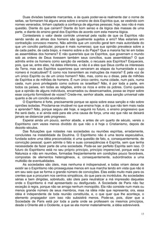 13
Duas divisões bastante marcantes, e às quais poder-se-ia realmente dar o nome de
seitas, se formaram há alguns anos sobre o ensino de dois Espíritos que, se vestindo com
nomes venerados, tinham captado a confiança de algumas pessoas; hoje, isso não é mais
questão. Diante do que caíram? Diante do bom senso e da lógica das massas de uma
parte, e diante do ensino geral dos Espíritos de acordo com esta mesma lógica.
Contestareis o valor deste controle universal pela razão de que os Espíritos não
sendo senão as almas dos homens são igualmente sujeitos a erro? Mas estaríeis em
contradição convosco mesmo. Não admitis que um concilio geral tem mais autoridade do
que um concilio particular, porque é mais numeroso; que sua opinião prevalece sobre a
de cada padre, de cada bispo, e mesmo sobre a do Papa? Que a maioria faz lei em todas
as assembléias dos homens? E não quereríeis que os Espíritos, que governam o mundo
sob as ordens de Deus tivessem também seus concílios, suas assembléias? O que
admitis entre os homens como sanção da verdade, o recusais aos Espíritos? Esqueceis,
pois, que se, entre eles, há deles inferiores, e não é a eles que Deus confia os interesses
da Terra, mas aos Espíritos superiores que venceram as etapas da humanidade e cujo
número é incalculável? E como nos transmitem as instruções da maioria? É pela voz de
um único Espírito ou de um único homem? Não, mas, como eu o disse, pela de milhões
de Espíritos e de milhões de homens. É num único centro, numa cidade, num país, numa
casta, num povo privilegiado como outrora os israelitas? Não, é por toda a parte, em
todos os países, em todas as religiões, entre os ricos e entre os pobres. Como quereis
que a opinião de alguns indivíduos, encarnados ou desencarnados, possa se impor sobre
esse conjunto formidável de vozes? Crede-me, senhor abade, essa sanção universal vale
quanto a de um concilio ecumênico.
O Espiritismo é forte, precisamente porque se apoia sobre essa sanção e não sobre
opiniões isoladas. Proclama-se imutável no que ensina hoje, e diz que não tem mais nada
a aprender? Não, porque seguiu até hoje, e seguirá no futuro, o ensino progressivo que
lhe será dado, e aí ainda está para ele uma causa de força, uma vez que não se deixará
jamais se distanciar pelo progresso.
Esperai ainda um pouco, senhor abade, e antes de um quarto de século, vereis o
Espiritismo cem vezes menos dividido do que não o é hoje o Cristianismo, depois de
dezoito séculos.
Das flutuações que notastes nas sociedades ou reuniões espíritas, erradamente,
concluístes na instabilidade da Doutrina. O Espiritismo não é uma teoria especulativa,
fundada sobre uma idéia preconcebida; é uma questão de fato, e, consequentemente, de
convicção pessoal; quem admite o fato e suas conseqüências é Espírita, sem que tenha
necessidade de fazer parte de uma sociedade. Pode-se ser perfeito Espírita sem isso. O
futuro do Espiritismo está no seu próprio princípio, princípio imperecível, porque está na
Natureza e não em reuniões, formadas freqüentemente em condições pouco favoráveis,
compostas de elementos heterogêneos, e, consequentemente, subordinados a uma
multidão de eventualidades.
As sociedades são úteis, mas nenhuma é indispensável, e todas viriam deixar de
existir se o Espiritismo não prosseguisse menos em sua marcha tendo em vista que não é
em seu seio que se forma o grande número de convicções. Elas estão muito mais para os
crentes que a procuram nos centros simpáticos, do que para os incrédulos. As sociedades
sérias e bem dirigidas, sobretudo, são úteis para neutralizar a má impressão daquelas
onde o Espiritismo é mal apresentado ou desfigurado. A Sociedade de Paris não faz
exceção à regra, porque não se arroga nenhum monopólio. Ela não consiste num mais ou
menos grande número de seus membros, mas na idéia mãe que representa; ora, essa
idéia é independente de toda reunião constituída, e, o que quer que lhe aconteça, o
elemento propagador com isso não subsistirá menos. Pode-se, pois, dizer que a
Sociedade de Paris está por toda a parte onde se professem os mesmos princípios,
desde o Oriente até o Ocidente, e que se ela morrer materialmente, a idéia sobreviverá.
 