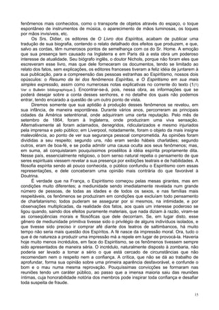 15
fenômenos mais conhecidos, como o transporte de objetos através do espaço, o toque
espontâneo de instrumentos de música, o aparecimento de mãos luminosas, os toques
por mãos invisíveis, etc.
Os Srs. Didier, os editores de O Livro dos Espíritos, acabam de publicar uma
tradução de sua biografia, contendo o relato detalhado dos efeitos que produzem, e que,
salvo as cordas, têm numerosos pontos de semelhança com os do Sr. Home. A emoção
que sua presença tem causado na Inglaterra e em Paris dá a esta obra um poderoso
interesse de atualidade. Seu biógrafo inglês, o doutor Nichols, porque não foram eles que
escreveram esse livro, mas que dele forneceram os documentos, tendo se limitado ao
relato dos fatos, sem explicações, os editores franceses tiveram a feliz idéia de juntarem à
sua publicação, para a compreensão das pessoas estranhas ao Espiritismo, nossos dois
opúsculos: o Resumo da lei dos fenômenos Espíritas, e O Espiritismo em sua mais
simples expressão, assim como numerosas notas explicativas no corrente do texto (1(1)
Ver o Bulletin bibliographique.). Encontrar-se-á, pois, nessa obra, as informações que se
poderá desejar sobre a conta desses senhores, e no detalhe dos quais não podemos
entrar, tendo encarado a questão de um outro ponto de vista.
Diremos somente que sua aptidão à produção desses fenômenos se revelou, em
sua infância, de maneira espontânea. Durante vários anos, percorreram as principais
cidades da América setentrional, onde adquiriram uma certa reputação. Pelo mês de
setembro de 1864, foram à Inglaterra, onde produziram uma viva sensação.
Alternativamente ali foram aclamados, denegridos, ridicularizados e mesmo injuriados
pela imprensa e pelo público; em Liverpool, notadamente, foram o objeto da mais insigne
malevolência, ao ponto de ver sua segurança pessoal comprometida. As opiniões foram
divididas a seu respeito; segundo uns, não eram senão hábeis charlatães; segundo
outros, eram de boa-fé, e se podia admitir uma causa oculta aos seus fenômenos; mas,
em suma, ali conquistaram pouquíssimos prosélitos à idéia espírita propriamente dita.
Nesse país, essencialmente religioso, o bom senso natural repelia o pensamento de que
seres espirituais viessem revelar a sua presença por exibições teatrais e de habilidades. A
filosofia espírita sendo ali pouco conhecida, o público confundiu o Espiritismo com essas
representações, e dele conceberam uma opinião mais contrária do que favorável à
Doutrina.
É verdade que na França, o Espiritismo começou pelas mesas girantes, mas em
condições muito diferentes; a mediunidade sendo imediatamente revelada num grande
número de pessoas, de todas as idades e de todos os sexos, e nas famílias mais
respeitáveis, os fenômenos se produziram em condições que excluíam todo pensamento
de charlatanismo; todos puderam se assegurar por si mesmos, na intimidade, e por
observações multiplicadas, da realidade dos fatos, aos quais um interesse poderoso se
ligou quando, saindo dos efeitos puramente materiais, que nada diziam à razão, viram-se
as conseqüências morais e filosóficas que dele decorriam. Se, em lugar disto, esse
gênero de mediunidade primitiva tivesse sido o privilégio de alguns indivíduos isolados, e
que tivesse sido preciso ir comprar afé diante dos teatros de saltimbancos, há muito
tempo não seria mais questão dos Espíritos. A fé nasce da impressão moral. Ora, tudo o
que é de natureza a produzir uma impressão má a repele em lugar de provocá-la. Haveria
hoje muito menos incrédulos, em face do Espiritismo, se os fenômenos tivessem sempre
sido apresentados de maneira séria. O incrédulo, naturalmente disposto à zombaria, não
poderia ser levado a tomar a sério o que está cercado de circunstâncias que não
recomendam nem o respeito nem a confiança. A crítica, que não se dá ao trabalho de
aprofundar, forma sua opinião sobre uma primeira aparência desfavorável, e confunde o
bom e o mau numa mesma reprovação. Pouquíssimas convicções se formaram nas
reuniões tendo um caráter público, ao passo que a imensa maioria saiu das reuniões
íntimas, cuja honorabilidade notória dos membros pode inspirar toda confiança e desafiar
toda suspeita de fraude.
 