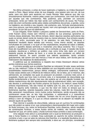 16
Na última primavera, e antes de haver explorado a Inglaterra, os irmãos Davenport
vieram a Paris. Algum tempo antes de sua chegada, uma pessoa veio nos ver, de sua
parte, para nos pedir para apoiá-los em nossa Revista. Mas sabe-se que não nos
entusiasmamos facilmente, mesmo pelas coisas que conhecemos, com mais forte razão
por aquelas que não conhecemos. Não podemos, pois, prometer um concurso
antecipado, tendo por hábito não falar senão com conhecimento de causa. Na França,
onde não eram conhecidos senão pelos relatos contraditórios dos jornais, a opinião, como
na Inglaterra, era dividida a seu respeito; não podíamos, pois, formular prematuramente,
nem uma censura, que teria podido ser injusta, nem uma aprovação da qual poder-se-ia
prevalecer; foi por isto que nos abstivemos.
À sua chegada, foram habitar o pequeno castelo de Gennevil-liers, perto do Paris,
onde ficaram vários meses sem informar o público de sua presença; ignoramos os
motivos dessa abstenção. Nos últimos tempos, deram algumas sessões particulares das
quais os jornais deram conta de maneira mais ou menos pitoresca. Sua primeira sessão
pública foi, enfim, anunciada para 12 de setembro, na sala Hertz. Conhece-se o
deplorável resultado dessa sessão que renovou, numa menor escala, as sessões
tumultuadas de Liverpool, e na qual um dos espectadores, lançando-se sobre o tablado,
quebra o aparelho desses senhores e mostrando uma tábua exclama: "Eis o truque."
Esse ato inqualificável num país civilizado, pôs a confusão ao auge. A sessão não tendo
acabado, devolve-se o dinheiro ao público; mas como tinha sido dado um número
bastante grande de bilhetes de favor, e a conta de caixa constando um déficit de
setecentos francos, foi assim provado que setenta assistentes, tendo entrado
gratuitamente, dali saíram com dez francos a mais em seus bolsos, sem dúvida para se
indenizarem das despesas de deslocamento.
A polêmica que se estabeleceu a respeito dos irmãos Davenport oferece vários
pontos instrutivos que iremos examinar.
A primeira questão que os próprios Espíritas se colocaram foi esta: esses senhores
são ou não médiuns? Todos os fatos relatados em sua biografia entram no círculo das
possibilidades medianímicas, porque efeitos análogos, notoriamente autênticos, foram
muitas vezes obtidos sob a influência de médiuns sérios. Se os fatos, por si mesmos, são
admissíveis, as condições nas quais se produzem se prestam, é preciso nisto convir, à
suspeição. Aquilo que toca mais à primeira vista, é a necessidade da obscuridade que
facilita evidentemente a fraude; mas isso não poderia ser ali uma objeção fundada. Os
efeitos medianímicos não têm absolutamente nada de sobrenatural; todos, sem exceção,
são devidos à combinação dos fluidos próprios do Espírito e do médium; esses fluidos,
embora imponderáveis, não são menos da matéria sutil; há, pois, ali uma causa e um
efeito de alguma sorte materiais, o que nos fez dizer em todos os tempos que os
fenômenos espíritas, estando baseados sobre leis naturais, nada têm de miraculosos.
Não pareceram maravilhosos, como muitos outros fenômenos, senão enquanto não se
conheceram essas leis; as leis hoje conhecidas, o sobrenatural e o maravilhoso
desapareceram para dar lugar à realidade. Também não há um único Espírita que se
atribua o dom de milagres; é o que os críticos saberiam se se dessem ao trabalho de
estudar aquilo de que falam.
Para retornar à questão da obscuridade, sabe-se que em química há combinações
que não podem se operar à luz; que composições e decomposições têm lugar sob a ação
do fluido luminoso; ora, todos os fenômenos Espíritas, como dissemos, sendo resultado
de combinações fluídicas, e esses fluidos sendo da matéria, não haveria nada de
espantar em que, em certos casos, o fluido luminoso fosse contrário a essa combinação.
Uma objeção mais séria é a pontualidade com a qual os fenômenos se produzem a
dias e horas fixados e à vontade. Essa submissão ao capricho de certos indivíduos é
contrária a tudo o que se sabe da natureza dos Espíritos, e a repetição facultativa de um
fenômeno qualquer tem sempre sido considerada, e deve ser, em princípio, considerada
 