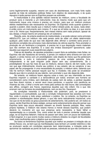 17
como legitimamente suspeita, mesmo em caso de desinteresse, com mais forte razão
quando se trata de exibições públicas feitas num objetivo de especulação, e às quais
repugna à razão pensar que os Espíritos possam se submeter.
A mediunidade é uma aptidão natural inerente ao médium, como a faculdade de
produzir sons é inerente a um instrumento; mas do mesmo modo que para que um
instrumento toque uma música é preciso um músico, para que um médium produza
efeitos medianímicos são necessários os Espíritos. Os Espíritos vindo quando querem e
quando o podem, disto resulta que o médium melhor dotado pode, às vezes, nada obter;
é então como um instrumento sem músico. É o que se vê todos os dias; é o que ocorre
com o Sr. Home que, freqüentemente, tem meses inteiros sem nada produzir, apesar de
seu desejo, e fosse mesmo em presença de um soberano.
Resulta, pois, da própria essência da mediunidade, e se pode colocar como princípio
ABSOLUTO, que um médium não está jamais certo de obter um efeito determinado
qualquer, pela razão de que isso não depende dele; afirmar o contrário seria provar a
ignorância completa dos princípios mais elementares da ciência espírita. Para prometer a
produção de um fenômeno a propósito, é preciso ter à sua disposição meios materiais
que não venham dos Espíritos. É o caso dos irmãos Davenport? Ignoramo-lo; cabe
àqueles que seguiram suas experiências julgá-lo.
Fala-se de desafios, de apostas propostas a quem faria as exibições mais fortes; os
Espíritos não são fazedores de torneios, e jamais um médium sério entraria em luta com
alguém, e ainda menos com um prestidigitador; este dispõe de meios que lhe pertencem
propriamente, o outro é instrumento passivo de uma vontade estranha, livre,
independente, e da qual ninguém pode dispor sem seu consentimento. Se o
prestidigitador diz que faz mais do que os médiuns, deixai-o dize-lo; ele tem razão, uma
vez que age infalivelmente; diverte seu público; é seu estado; ele se vangloria: é seu
papel; ele faz propaganda: é uma necessidade da posição; o médium sério, sabendo que
não há nenhum mérito pessoal naquilo que faz, é modesto; não pode se envaidecer
daquilo que não é o produto de seu talento, nem prometer o que não depende dele.
No entanto, os médiuns fazem alguma coisa a mais; por seu intermédio os bons
Espíritos inspiram a caridade e a benevolência por todos; ensinam aos homens se
considerarem como irmãos, sem distinção de castas nem de seitas, a perdoar àqueles
que lhes dizem injúrias, a vencer seus maus pendores, a suportar com paciência as
misérias da vida, a olhar a morte sem medo pela certeza da vida futura; dão consolações
aos aflitos, coragem aos fracos, esperança àqueles que não crêem. Eis o que não
ensinam nem os torneios de prestidigitadores, nem os dos Srs. Davenport.
As condições inerentes à mediunidade não poderiam, pois, se prestarem à
regularidade e à pontualidade, que são a condição indispensável das sessões com hora
fixa, onde é preciso a todo preço satisfazer o público. Se, no entanto, os Espíritos se
prestam a manifestações desse gênero, o que não seria radicalmente impossível, uma
vez que os há de todos os graus possíveis de adiantamento, não poderia ser, em todos os
casos, senão Espíritos de baixo estágio, porque seria soberanamente absurdo pensar que
Espíritos tanto seja pouco elevados viessem se divertir fazendo exibição. Mas, nesta
própria hipótese, o médium não estaria menos à mercê desses Espíritos, que podem
deixá-lo no momento em que sua presença seria necessária, e fazer falhar a
representação ou a consulta. Ora, como antes de tudo é preciso contentar àquele que
paga, se os Espíritos faltarem, trata-se de passar sem eles; com um pouco de habilidade,
é fácil enganar; é o que ocorre muitas vezes a médiuns dotados na origem de faculdades
reais, mas insuficientes para o objetivo que se propuseram.
De todos os fenômenos Espíritas aqueles que melhor se prestam à imitação são os
efeitos físicos; ora, se bem que as manifestações reais tenham um caráter distintivo e não
se produzam senão em condições especiais bem determinadas, a imitação pode se
aproximar da realidade ao ponto de iludir as pessoas, sobretudo as que não conhecem as
 