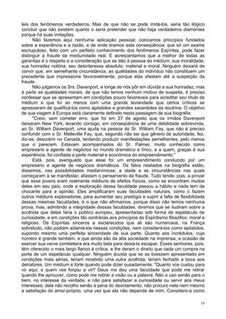 18
leis dos fenômenos verdadeiros. Mas de que não se pode imitá-los, seria tão ilógico
concluir que não existem quanto o seria pretender que não haja verdadeiros diamantes
porque há suas imitações.
Não fazemos aqui nenhuma aplicação pessoal; colocamos princípios fundados
sobre a experiência e a razão, e de onde tiramos esta conseqüência: que só um exame
escrupuloso, feito com um perfeito conhecimento dos fenômenos Espíritas, pode fazer
distinguir a fraude da mediunidade real. E acrescentamos que a melhor de todas as
garantias é o respeito e a consideração que se dão à pessoa do médium, sua moralidade,
sua honradez notória, seu desinteresse absoluto, material e moral. Ninguém deixará de
convir que, em semelhante circunstância, as qualidades do indivíduo não constituem um
precedente que impressione favoravelmente, porque elas afastam até a suspeição da
fraude.
Não julgamos os Srs. Davenport, e longe de nós pôr em dúvida a sua honradez; mas
à parte as qualidades morais, de que não temos nenhum motivo de suspeita, é preciso
confessar que se apresentam em condições pouco favoráveis para acreditar seu título de
médium e que foi ao menos com uma grande leviandade que certos críticos se
apressaram de qualificá-los como apóstolos e grandes sacerdotes da doutrina. O objetivo
de sua viagem à Europa está claramente definido nesta passagem de sua biografia:
"Creio, sem cometer erro, que foi em 27 de agosto que os irmãos Davenport
deixaram New York, levando consigo, em conseqüência de uma debilidade sobrevinda,
ao Sr. William Davenport, uma ajuda na pessoa do Sr. William Fay, que não é preciso
confundir com o Sr. Melleville Fay, que, segundo não sei que gênero de autoridade, fez,
diz-se, descobrir no Canadá, tentando produzir manifestações semelhantes, pelo menos
que o parecem. Estavam acompanhados do Sr. Palmer, muito conhecido como
empresário e agente de negócios no mundo dramático e lírico, e a quem, graças à sua
experiência, foi confiada a parte material e econômica do empreendimento."
Está, pois, averiguado que esse foi um empreendimento conduzido por um
empresário e agente de negócios dramáticos. Os fatos relatados na biografia estão,
dissemos, nas possibilidades medianímicas; a idade e as circunstâncias nas quais
começaram a se manifestar, afastam o pensamento da fraude. Tudo tende, pois, a provar
que esse jovens eram realmente médiuns de efeitos físicos, como se encontram muitos
deles em seu país, onde a exploração dessa faculdade passou a hábito e nada tem de
chocante para a opinião. Eles amplificaram suas faculdades naturais, como o fazem
outros médiuns exploradores, para aumentar seu prestígio e suprir a falta de flexibilidade
dessas mesmas faculdades, é o que não afirmamos, porque disso não temos nenhuma
prova; mas, admitindo a integridade dessas faculdades, diremos que se iludiram sobre a
acolhida que delas faria o público europeu, apresentadas sob forma de espetáculo de
curiosidade, e em condições tão contrárias aos princípios do Espiritismo filosófico, moral e
religioso. Os Espíritas sinceros e esclarecidos que ali são numerosos, na França
sobretudo, não podiam aclamá-los nessas condições, nem considerá-los como apóstolos,
supondo mesmo uma perfeita sinceridade de sua parte. Quanto aos incrédulos, cujo
número é grande também, e que ainda são da alta sociedade na imprensa, a ocasião de
exercer sua verve zombeteira era muito bela para deixá-la escapar. Esses senhores, pois,
têm oferecido o mais largo flanco à crítica, e lhe deram o direito que cada um compra na
porta de um espetáculo qualquer. Ninguém duvida que se se tivessem apresentado em
condições mais sérias, teriam recebido uma outra acolhida; teriam fechado a boca aos
detratores. Um médium é forte quando pode dizer ousadamente: "Quanto vos custou para
vir aqui, e quem vos forçou a vir? Deus me deu uma faculdade que pode me retirar
quando lhe aprouver, como pode me retirar a visão ou a palavra. Não a uso senão para o
bem, no interesse da verdade, e não para satisfazer a curiosidade ou servir aos meus
interesses; dela não recolho senão a pena do devotamento; não procuro nela nem mesmo
a satisfação do amor-próprio, uma vez que ela não depende de mim. Considero-a como
 