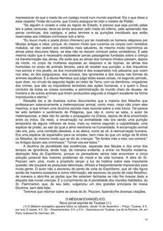 18
impressionar do que o medo de um castigo moral num mundo espiritual. Eis o que disse a
esse respeito Timée de Locres, que Cícero assegura ter sido o mestre de Platão:
"Se alguém é viciado e viola as regras do Estado, é preciso que seja punido pelas
leis e pelas censuras; deve-se ainda assustar pelo medo do inferno, pela apreensão das
penas contínuas, dos castigos, e pelos terrores e as punições inevitáveis que estão
reservadas aos infelizes criminosos sob a terra.
"Eu louvo muito o poeta jônico (Homero) por ter mostrado os homens religiosos por
fábulas antigas e úteis; porque, do mesmo modo que curamos os corpos com remédios
malsãos, se não cedem aos remédios mais salutares, do mesmo modo reprimimos as
almas pelos discursos falsos, se elas não se deixam conduzir pelos verdadeiros. É pela
mesma razão que é necessário estabelecer penas passageiras fundadas sobre a crença
na transformação das almas. De sorte que as almas dos homens tímidos passam, depois
da morte, no corpo de mulheres expostas ao desprezo e às injúrias; as almas dos
homicidas no corpo de animais ferozes, para ali receber sua punição; a dos impudicos
nos porcos e nos javalis; as dos inconstantes e dos evaporados nos pássaros que voam
nos ares; as dos preguiçosos, dos ociosos, dos ignorantes e dos loucos nas formas de
animais aquáticos. É a deusa Nemésia que julga todas essas coisas, no segundo período,
quer dizer, no círculo da segunda região ao redor da Terra, com os demônios, vingadores
dos crimes, que são os inquisidores terrestres das ações humanas, e a quem o Deus
condutor de todas as coisas concedeu a administração do mundo cheio de deuses, de
homens e de outros animais que foram produzidos segundo a imagem excelente da forma
improduzida e eterna."
Ressalta daí e de diversos outros documentos que a maioria dos filósofos que
professavam ostensivamente a metempsicose animal, como meio, nisso não criam eles
mesmos, e que tinham uma doutrina secreta mais racional sobre a vida futura. Tal parece
ter sido também o sentimento de Pitágoras, que não é, como se sabe, o autor da
metempsicose, e dela não foi senão o propagador na Grécia, depois de tê-la encontrado
entre os Indus. De resto, a encarnação na animalidade não era senão uma punição
temporária de alguns milhares de anos, mais ou menos segundo a culpabilidade, uma
espécie de prisão, ao sair da qual a alma reentraria na humanidade. A encarnação animal
não era, pois, uma condição absoluta, e se aliava, como se vê, à reencarnação humana.
Era uma espécie de espantalho para os simples, bem mais do que um artigo de fé entre
os filósofos; do mesmo modo que se diz às crianças: "Se fordes más o lobo vos comerá,"
os Antigos diziam aos criminosos:" Tornar-vos-eis lobos."
A doutrina da pluralidade das existências, separada das fábulas e dos erros dos
tempos de ignorância, tende hoje, de maneira evidente, a entrar na filosofia moderna,
abstração feita do Espiritismo, porque os pensadores sérios nela encontram a única
solução possível dos maiores problemas da moral e da vida humana. A obra do Sr.
Pezzani vem, pois, muito a propósito lançar a luz da história sobre esta importante
questão; ele poupará as pesquisas laboriosas, difíceis e freqüentemente impossíveis para
muita gente. O autor não o escreveu do ponto de vista do Espiritismo, que ali não figura
senão de maneira acessória e como informação; ele escreveu do ponto de vista filosófico,
de maneira a abrir-lhe as portas que lhe estariam fechadas se não lhe tivesse dado a
etiqueta das novas crenças. É o cumprimento de A pluralidade dos mundos habitados, do
Sr. Flammarion, que, de seu lado, vulgarizou um dos grandes princípios de nossa
Doutrina, sem dela falar.
Teremos que retornar sobre as obras do Sr. Pezzani, fazendo-lhe diversas citações.
O MÉDIUM EVANGÉLICO,
Novo jornal espírita de Toulose (1-)
(1) O Médium evangélico aparece todos os sábados, desde 15 de dezembro. - Preço: Toulose, 8 fr,
por ano; 6 meses, 4 fr. 50. - Departamentos, 9 fr. e 5 fr. - Assinatura em Toulose, rua de Ia Pomme, 34; em
Paris, bulevard St.-Germain, 68..
 