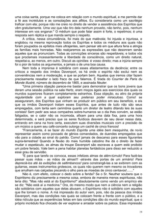 19
uma coisa santa, porque me coloca em relação com o mundo espiritual, e me permite dar
a fé aos incrédulos e as consolações aos aflitos. Eu consideraria como um sacrilégio
traficar com ela; porque não me creio no direito de vender a assistência dos Espíritos que
vêm gratuitamente. Uma vez que não tiro dela nenhum proveito, não tenho, pois, nenhum
interesse em vos enganar." O médium que pode falar assim é forte, o repetimos; é uma
resposta sem réplica e que manda sempre o respeito.
A crítica, nessa circunstância, foi mais do que malévola; foi injusta e injuriosa, e
englobou na mesma reprovação todos os Espíritas e todos os médiuns aos quais não
foram poupados os epítetos mais ultrajantes, sem pensar até em que altura feria e atingia
as famílias mais honradas. Não realçaremos as expressões que não desonram senão
aqueles que as pronunciam. Todas as convicções sinceras são respeitáveis; e todos vós
que proclamais incessantemente a liberdade de consciência, como um direito natural,
respeitai-a, ao menos, em outro. Discuti as opiniões: é vosso direito; mas a injúria sempre
foi o pior de todos os argumentos, e jamais o de uma boa causa.
Nem toda a imprensa é solidária com esses afastamentos da decência; entre os
críticos a respeito dos irmãos Davenport, os há onde o espírito não exclui nem as
conveniências nem a moderação, e que se portam bem. Aquelas que iremos citar fazem
precisamente ressaltar o lado fraco de que falamos. É tirada do Courrier de Paris du
Monde illustré, número de dezembro de 1865, e assinada Neuter.
"Uma primeira objeção parece-me bastar para demonstrar que os bons jovens que
deram uma sessão pública na sala Hertz, eram moços ágeis aos exercícios dos quais os
mundos superiores ficaram completamente estranhos. Essa objeção, eu atiro da própria
regularidade com a qual exploram seu pretenso poder miraculoso. Como! se
asseguraram, dos Espíritos que vinham se produzir em público em seu benefício, e eis
que os irmãos Davenport tratam esses Espíritos, que antes de tudo não são seus
empregados, com tanta sem cerimônia quanto um diretor de teatro ditando leis às suas
coristas! Sem pedir aos seus compadres sobre-humanos se o dia lhes convém, se estão
fatigados, se o calor não os incomoda, afixam para uma data fixa, para uma hora
determinada, e será preciso que os seres fluídicos desviem de seu dever nessa data,
entrando em cena na hora certa, executem suas diversões musicais com a precisão de
um músico a quem seu café-concerto outorga um cachê de cinco francos!
"Francamente, é se fazer do mundo Espírita uma idéia bem mesquinha, de no-lo
representar assim como povoado de gênios comandados, de duendes empregados que
vão para a cidade ao sinal do patrão. Como! jamais de descanso para esses figurantes
supra-terrestres! Quando a flexão do mais humilde cabotino lhe dá o direito de fazer
mudar o espetáculo, as almas da troupe Davenport são escravas a quem está proibido
um pobre feriado. Vale bem a pena habitar planetas fantásticos para disso ser reduzido a
esse grau de servidão.
"E para que tarefa os convoca, essas infelizes almas de além-túmulo! Para fazê-las
passar suas mãos - as mãos de almas!!! -através das portas de um armário! Para
depreciá-los até às exibições de saltimbancos! para constrangê-las a se exibirem com as
guitarras, esses instrumentos grotescos, os quais não querem nem mesmo os trovadores
que arrulham nas calçadas piscando o olho para as moedas de cinco centavos!......."
Não é, com efeito, colocar o dedo sobre a ferida? Se o Sr. Neuther soubera que o
Espiritismo diz precisamente a mesma coisa, embora de maneira menos espirituosa, não
teria dito: "Mas não está aí do Espiritismo!" absolutamente como vendo um empírico ele
se diz: "Não está aí a medicina." Ora, do mesmo modo que nem a ciência nem a religião
são solidários com aqueles que delas abusam, o Espiritismo não é solidário com aqueles
que lhe tomam o nome. A má impressão do autor vem, pois, não da pessoa dos irmãos
Davenport, mas das condições nas quais se colocam frente a frente com o público, e a
idéia ridícula que as experiências feitas em tais condições dão do mundo espiritual, que o
próprio incrédulo fica chocado de ver explorar e arrastar sobre os palcos. Essa impressão
 