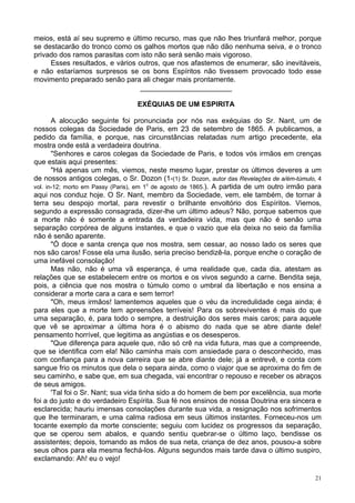 21
meios, está aí seu supremo e último recurso, mas que não lhes triunfará melhor, porque
se destacarão do tronco como os galhos mortos que não dão nenhuma seiva, e o tronco
privado dos ramos parasitas com isto não será senão mais vigoroso.
Esses resultados, e vários outros, que nos afastemos de enumerar, são inevitáveis,
e não estaríamos surpresos se os bons Espíritos não tivessem provocado todo esse
movimento preparado senão para ali chegar mais prontamente.
_______________________
EXÉQUIAS DE UM ESPIRITA
A alocução seguinte foi pronunciada por nós nas exéquias do Sr. Nant, um de
nossos colegas da Sociedade de Paris, em 23 de setembro de 1865. A publicamos, a
pedido da família, e porque, nas circunstâncias relatadas num artigo precedente, ela
mostra onde está a verdadeira doutrina.
"Senhores e caros colegas da Sociedade de Paris, e todos vós irmãos em crenças
que estais aqui presentes:
"Há apenas um mês, viemos, neste mesmo lugar, prestar os últimos deveres a um
de nossos antigos colegas, o Sr. Dozon (1-(1) Sr. Dozon, autor das Revelações de a/ém-túmulo, 4
vol. in-12; morto em Passy (Paris), em 1o
de agosto de 1865.). A partida de um outro irmão para
aqui nos conduz hoje. O Sr. Nant, membro da Sociedade, vem, ele também, de tornar à
terra seu despojo mortal, para revestir o brilhante envoltório dos Espíritos. Viemos,
segundo a expressão consagrada, dizer-lhe um último adeus? Não, porque sabemos que
a morte não é somente a entrada da verdadeira vida, mas que não é senão uma
separação corpórea de alguns instantes, e que o vazio que ela deixa no seio da família
não é senão aparente.
"Ó doce e santa crença que nos mostra, sem cessar, ao nosso lado os seres que
nos são caros! Fosse ela uma ilusão, seria preciso bendizê-la, porque enche o coração de
uma inefável consolação!
Mas não, não é uma vã esperança, é uma realidade que, cada dia, atestam as
relações que se estabelecem entre os mortos e os vivos segundo a carne. Bendita seja,
pois, a ciência que nos mostra o túmulo como o umbral da libertação e nos ensina a
considerar a morte cara a cara e sem terror!
"Oh, meus irmãos! lamentemos aqueles que o véu da incredulidade cega ainda; é
para eles que a morte tem apreensões terríveis! Para os sobreviventes é mais do que
uma separação, é, para todo o sempre, a destruição dos seres mais caros; para aquele
que vê se aproximar a última hora é o abismo do nada que se abre diante dele!
pensamento horrível, que legitima as angústias e os desesperos.
"Que diferença para aquele que, não só crê na vida futura, mas que a compreende,
que se identifica com ela! Não caminha mais com ansiedade para o desconhecido, mas
com confiança para a nova carreira que se abre diante dele; já a entrevê, e conta com
sangue frio os minutos que dela o separa ainda, como o viajor que se aproxima do fim de
seu caminho, e sabe que, em sua chegada, vai encontrar o repouso e receber os abraços
de seus amigos.
'Tal foi o Sr. Nant; sua vida tinha sido a do homem de bem por excelência, sua morte
foi a do justo e do verdadeiro Espírita. Sua fé nos ensinos de nossa Doutrina era sincera e
esclarecida; hauriu imensas consolações durante sua vida, a resignação nos sofrimentos
que lhe terminaram, e uma calma radiosa em seus últimos instantes. Forneceu-nos um
tocante exemplo da morte consciente; seguiu com lucidez os progressos da separação,
que se operou sem abalos, e quando sentiu quebrar-se o último laço, bendisse os
assistentes; depois, tomando as mãos de sua neta, criança de dez anos, pousou-a sobre
seus olhos para ela mesma fechá-los. Alguns segundos mais tarde dava o último suspiro,
exclamando: Ah! eu o vejo!
 