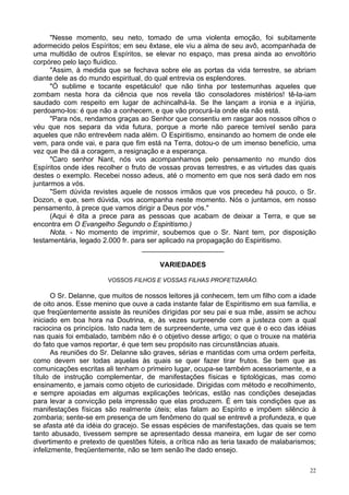22
"Nesse momento, seu neto, tomado de uma violenta emoção, foi subitamente
adormecido pelos Espíritos; em seu êxtase, ele viu a alma de seu avô, acompanhada de
uma multidão de outros Espíritos, se elevar no espaço, mas presa ainda ao envoltório
corpóreo pelo laço fluídico.
"Assim, à medida que se fechava sobre ele as portas da vida terrestre, se abriam
diante dele as do mundo espiritual, do qual entrevia os esplendores.
"Ó sublime e tocante espetáculo! que não tinha por testemunhas aqueles que
zombam nesta hora da ciência que nos revela tão consoladores mistérios! tê-la-iam
saudado com respeito em lugar de achincalhá-la. Se lhe lançam a ironia e a injúria,
perdoamo-los: é que não a conhecem, e que vão procurá-la onde ela não está.
"Para nós, rendamos graças ao Senhor que consentiu em rasgar aos nossos olhos o
véu que nos separa da vida futura, porque a morte não parece temível senão para
aqueles que não entrevêem nada além. O Espiritismo, ensinando ao homem de onde ele
vem, para onde vai, e para que fim está na Terra, dotou-o de um imenso benefício, uma
vez que lhe dá a coragem, a resignação e a esperança.
"Caro senhor Nant, nós vos acompanhamos pelo pensamento no mundo dos
Espíritos onde ides recolher o fruto de vossas provas terrestres, e as virtudes das quais
destes o exemplo. Recebei nosso adeus, até o momento em que nos será dado em nos
juntarmos a vós.
"Sem dúvida revistes aquele de nossos irmãos que vos precedeu há pouco, o Sr.
Dozon, e que, sem dúvida, vos acompanha neste momento. Nós o juntamos, em nosso
pensamento, à prece que vamos dirigir a Deus por vós."
(Aqui é dita a prece para as pessoas que acabam de deixar a Terra, e que se
encontra em O Evangelho Segundo o Espiritismo.)
Nota. - No momento de imprimir, soubemos que o Sr. Nant tem, por disposição
testamentária, legado 2.000 fr. para ser aplicado na propagação do Espiritismo.
_____________________
VARIEDADES
VOSSOS FILHOS E VOSSAS FILHAS PROFETIZARÃO.
O Sr. Delanne, que muitos de nossos leitores já conhecem, tem um filho com a idade
de oito anos. Esse menino que ouve a cada instante falar de Espiritismo em sua família, e
que freqüentemente assiste às reuniões dirigidas por seu pai e sua mãe, assim se achou
iniciado em boa hora na Doutrina, e, às vezes surpreende com a justeza com a qual
raciocina os princípios. Isto nada tem de surpreendente, uma vez que é o eco das idéias
nas quais foi embalado, também não é o objetivo desse artigo; o que o trouxe na matéria
do fato que vamos reportar, é que tem seu propósito nas circunstâncias atuais.
As reuniões do Sr. Delanne são graves, sérias e mantidas com uma ordem perfeita,
como devem ser todas aquelas às quais se quer fazer tirar frutos. Se bem que as
comunicações escritas ali tenham o primeiro lugar, ocupa-se também acessoriamente, e a
título de instrução complementar, de manifestações físicas e tiptológicas, mas como
ensinamento, e jamais como objeto de curiosidade. Dirigidas com método e recolhimento,
e sempre apoiadas em algumas explicações teóricas, estão nas condições desejadas
para levar a convicção pela impressão que elas produzem. É em tais condições que as
manifestações físicas são realmente úteis; elas falam ao Espírito e impõem silêncio à
zombaria; sente-se em presença de um fenômeno do qual se entrevê a profundeza, e que
se afasta até da idéia do gracejo. Se essas espécies de manifestações, das quais se tem
tanto abusado, tivessem sempre se apresentado dessa maneira, em lugar de ser como
divertimento e pretexto de questões fúteis, a crítica não as teria taxado de malabarismos;
infelizmente, freqüentemente, não se tem senão lhe dado ensejo.
 