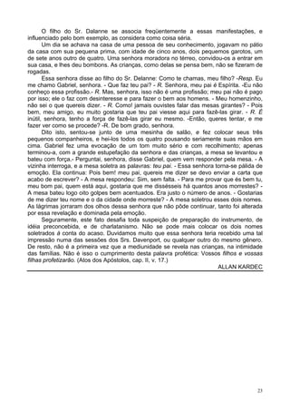 23
O filho do Sr. Dalanne se associa freqüentemente a essas manifestações, e
influenciado pelo bom exemplo, as considera como coisa séria.
Um dia se achava na casa de uma pessoa de seu conhecimento, jogavam no pátio
da casa com sua pequena prima, com idade de cinco anos, dois pequemos garotos, um
de sete anos outro de quatro. Uma senhora moradora no térreo, convidou-os a entrar em
sua casa, e lhes deu bombons. As crianças, como delas se pensa bem, não se fizeram de
rogadas.
Essa senhora disse ao filho do Sr. Delanne: Como te chamas, meu filho? -Resp. Eu
me chamo Gabriel, senhora. - Que faz teu pai? - R. Senhora, meu pai é Espírita. -Eu não
conheço essa profissão.- R. Mas, senhora, isso não é uma profissão; meu pai não é pago
por isso; ele o faz com desinteresse e para fazer o bem aos homens. - Meu homenzinho,
não sei o que quereis dizer. - R. Como! jamais ouvistes falar das mesas girantes? - Pois
bem, meu amigo, eu muito gostaria que teu pai viesse aqui para fazê-las girar. - R. É
inútil, senhora, tenho a força de fazê-las girar eu mesmo. -Então, queres tentar, e me
fazer ver como se procede? -R. De bom grado, senhora.
Dito isto, sentou-se junto de uma mesinha de salão, e fez colocar seus três
pequenos companheiros, e hei-los todos os quatro pousando seriamente suas mãos em
cima. Gabriel fez uma evocação de um tom muito sério e com recolhimento; apenas
terminou-a, com a grande estupefação da senhora e das crianças, a mesa se levantou e
bateu com força.- Perguntai, senhora, disse Gabriel, quem vem responder pela mesa. - A
vizinha interroga, e a mesa soletra as palavras: teu pai. - Essa senhora torna-se pálida de
emoção. Ela continua: Pois bem! meu pai, quereis me dizer se devo enviar a carta que
acabo de escrever? - A mesa respondeu: Sim, sem falta. - Para me provar que és bem tu,
meu bom pai, quem está aqui, gostaria que me dissésseis há quantos anos morrestes? -
A mesa bateu logo oito golpes bem acentuados. Era justo o número de anos. - Gostarias
de me dizer teu nome e o da cidade onde morreste? - A mesa soletrou esses dois nomes.
As lágrimas jorraram dos olhos dessa senhora que não pôde continuar, tanto foi alterada
por essa revelação e dominada pela emoção.
Seguramente, este fato desafia toda suspeição de preparação do instrumento, de
idéia preconcebida, e de charlatanismo. Não se pode mais colocar os dois nomes
soletrados à conta do acaso. Duvidamos muito que essa senhora teria recebido uma tal
impressão numa das sessões dos Srs. Davenport, ou qualquer outro do mesmo gênero.
De resto, não é a primeira vez que a mediunidade se revela nas crianças, na intimidade
das famílias. Não é isso o cumprimento desta palavra profética: Vossos filhos e vossas
filhas profetizarão. (Atos dos Apóstolos, cap. II, v. 17.)
ALLAN KARDEC
 