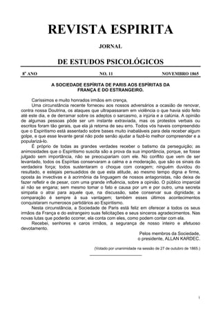 1
REVISTA ESPIRITA
JORNAL
DE ESTUDOS PSICOLÓGICOS
8o
ANO NO. 11 NOVEMBRO 1865
A SOCIEDADE ESPÍRITA DE PARIS AOS ESPÍRITAS DA
FRANÇA E DO ESTRANGEIRO.
Caríssimos e muito honrados irmãos em crença,
Uma circunstância recente forneceu aos nossos adversários a ocasião de renovar,
contra nossa Doutrina, os ataques que ultrapassaram em violência o que havia sido feito
até este dia, e de derramar sobre os adeptos o sarcasmo, a injúria e a calúnia. A opinião
de algumas pessoas pôde ser um instante extraviada, mas os protestos verbais ou
escritos foram tão gerais, que ela já retorna de seu erro. Todos vós haveis compreendido
que o Espiritismo está assentado sobre bases muito inabaláveis para dela receber algum
golpe, e que esse levante geral não pode senão ajudar a fazê-lo melhor compreender e a
popularizá-lo.
É próprio de todas as grandes verdades receber o batismo da perseguição; as
animosidades que o Espiritismo suscita são a prova da sua importância, porque, se fosse
julgado sem importância, não se preocupariam com ele. No conflito que vem de ser
levantado, todos os Espíritas conservaram a calma e a moderação, que são os sinais da
verdadeira força; todos sustentaram o choque com coragem; ninguém duvidou do
resultado, e estejais persuadidos de que esta atitude, ao mesmo tempo digna e firme,
oposta às invectivas e à acrimônia da linguagem de nossos antagonistas, não deixa de
fazer refletir e de pesar, com uma grande influência, sobre a opinião. O público imparcial
aí não se engana; sem mesmo tomar o fato e causa por um e por outro, uma secreta
simpatia o atrai para aquele que, na discussão, sabe conservar sua dignidade; a
comparação é sempre à sua vantagem; também esses últimos acontecimentos
conquistaram numerosos partidários ao Espiritismo.
Nesta circunstância, a Sociedade de Paris está feliz em oferecer a todos os seus
irmãos da França e do estrangeiro suas felicitações e seus sinceros agradecimentos. Nas
novas lutas que poderão ocorrer, ela conta com eles, como podem contar com ela.
Recebei, senhores e caros irmãos, a segurança de nosso inteiro e afetuoso
devotamento.
Pelos membros da Sociedade,
o presidente, ALLAN KARDEC.
(Votado por unanimidade na sessão de 27 de outubro de 1865.)
_____________________
 