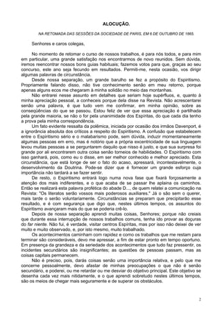 2
ALOCUÇÃO.
NA RETOMADA DAS SESSÕES DA SOCIEDADE DE PARIS, EM 6 DE OUTUBRO DE 1865.
Senhores e caros colegas,
No momento de retomar o curso de nossos trabalhos, é para nós todos, e para mim
em particular, uma grande satisfação nos encontrarmos de novo reunidos. Sem dúvida,
iremos reencontrar nossos bons guias habituais; fazemos votos para que, graças ao seu
concurso, este ano seja fecundo em resultados. Permiti-me, nesta ocasião, vos dirigir
algumas palavras de circunstância.
Desde nossa separação, um grande barulho se fez a propósito do Espiritismo.
Propriamente falando disso, não tive conhecimento senão em meu retorno, porque
apenas alguns ecos me chegaram à minha solidão no meio das montanhas.
Não entrarei nesse assunto em detalhes que seriam hoje supérfluos, e, quanto à
minha apreciação pessoal, a conheceis porque dela disse na Revista. Não acrescentarei
senão uma palavra, é que tudo vem me confirmar, em minha opinião, sobre as
conseqüências do que se passou. Estou feliz de ver que essa apreciação é partilhada
pela grande maioria, se não o for pela unanimidade dos Espíritas, do que cada dia tenho
a prova pela minha correspondência.
Um fato evidente ressalta da polêmica, iniciada por ocasião dos irmãos Davenport, é
a ignorância absoluta dos críticos a respeito do Espiritismo. A confusão que estabelecem
entre o Espiritismo sério e o malabarismo pode, sem dúvida, induzir momentaneamente
algumas pessoas em erro, mas é notório que a própria excentricidade de sua linguagem
levou muitas pessoas a se perguntarem daquilo que nisso é justo, e que sua surpresa foi
grande por ali encontrarem outra coisa senão torneios de habilidades. O Espiritismo com
isso ganhará, pois, como eu o disse, em ser melhor conhecido e melhor apreciado. Esta
circunstância, que está longe de ser o fato do acaso, apressará, incontestavelmente, o
desenvolvimento da Doutrina. Pode-se dizer que é fornecer um grande esforço cuja
importância não tardará a se fazer sentir.
De resto, o Espiritismo entrará logo numa nova fase que fixará forçosamente a
atenção dos mais indiferentes, e o que acaba de se passar lhe aplaina os caminhos.
Então se realizará esta palavra profética do abade D..., de quem relatei a comunicação na
Revista: "Os literatos serão vossos mais poderosos auxiliares." Já o são sem o querer,
mais tarde o serão voluntariamente. Circunstâncias se preparam que precipitarão esse
resultado, e é com segurança que digo que, nestes últimos tempos, os assuntos do
Espiritismo avançaram mais do que se poderia crê-lo.
Depois de nossa separação aprendi muitas coisas, Senhores; porque não creiais
que durante essa interrupção de nossos trabalhos comuns, tenha ido provar as doçuras
do far niente. Não fui, é verdade, visitar centros Espíritas, mas por isso não deixei de ver
muito e muito observado, e, por isto mesmo, muito trabalhado.
Os acontecimentos caminham com rapidez e como os trabalhos que me restam para
terminar são consideráveis, devo me apressar, a fim de estar pronto em tempo oportuno.
Em presença da grandeza e da seriedade dos acontecimentos que tudo faz pressentir, os
incidentes secundários são insignificantes; as questões de pessoas passam, mas as
coisas capitais permanecem.
Não é preciso, pois, darás coisas senão uma importância relativa, e pelo que me
concerne pessoalmente, devo afastar de minhas preocupações o que não é senão
secundário, e poderei, ou me retardar ou me desviar do objetivo principal. Este objetivo se
desenha cada vez mais nitidamente, e o que aprendi sobretudo nestes últimos tempos,
são os meios de chegar mais seguramente e de superar os obstáculos.
 