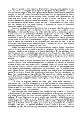 3
Deus me guarde de ter a presunção de ser o único capaz, ou mais capaz do que um
outro, ou único encarregado de cumprir os desígnios da Providência; não, este
pensamento está longe de mim. Nesse grande movimento renovador, tenho a minha parte
de ação; não falo, pois, senão daquilo que me concerne; mas o que posso afirmar sem vã
fanfarrice, é que, no papel que me incumbe, nem a coragem, nem a perseverança me
farão falta. Nisto jamais faltei, mas hoje que vejo o caminho se aclarar com uma
maravilhosa claridade, sinto minhas forças crescerem. Jamais duvidei; mas hoje, graças
às novas luzes que aprouve a Deus me dar, estou certo, e digo a todos os nossos irmãos,
com mais segurança do que nunca: Coragem e perseverança, porque um estrondoso
sucesso coroará os nossos esforços.
Apesar do estado próspero do Espiritismo, seria se enganar estranhamente crer que
doravante vai caminhar sem obstáculos. É preciso prever, ao contrário, novas
dificuldades, novas lutas. Teremos, pois, ainda, momentos penosos a atravessar, porque
nossos adversários não se consideram batidos, e disputam o terreno pé a pé. Mas é nos
momentos críticos que se reconhecem os corações sólidos, os devotamentos
verdadeiros; é então que as convicções profundas se distinguem das crenças superficiais
ou simuladas. Na paz não há mérito em ter coragem. Nossos chefes invisíveis contam
neste momentos seus soldados, e as dificuldades são para eles um meio de pôr em
evidência aqueles sobre os quais podem se apoiar. É também para nós um meio de saber
quem está verdadeiramente conosco ou contra nós.
A tática de nossos adversários, não se saberia muito repeti-lo, é neste momento de
procurar dividir os adeptos, lançando entre eles provocadores de discórdia, excitando as
fraquezas verdadeiras ou simuladas; e, é preciso dize-lo bem, têm por auxiliares certos
Espíritos que se vêem perturbados pelo advento de uma fé que deve ligar os homens
num sentimento comum de fraternidade; também esta palavra de um de nossos guias é
perfeitamente verdadeira: o Espiritismo põe em revolução o mundo visível e o mundo
invisível.
Há algum tempo os nossos adversários têm por ponto de mira as sociedades e as
reuniões Espíritas, onde semeiam em profusão os fermentos da discórdia e do ciúme.
Homens de visão curta, cegos pela paixão, crêem ter obtido uma grande vitória quando
vêm a causar algumas perturbações numa localidade, como se o Espiritismo estivesse
enfeudado num lugar qualquer, ou encarnado em alguns indivíduos! Ele está por toda a
parte, sobre a Terra e nas regiões etéreas; que vão, pois, esperá-lo nas profundezas do
espaço! O movimento é dado, não pelos homens, mas pelos Espíritos predispostos por
Deus; ele é irresistível, porque é providencial. Não é, pois, uma revolução humana que se
possa deter pela força material; qual é, portanto, aquele que se creria capaz de entravá-lo
porque lhe jogasse uma pedrinha sob a roda? pigmeu na mão de Deus, será levado pelo
turbilhão.
Que todos os Espíritas sinceros se unam, pois, numa santa comunhão de
pensamento, para fazer face à tempestade; que todos aqueles que estão penetrados da
grandeza do objetivo coloquem de lado as pueris questões incidentes; que façam calar as
suscetibilidades do amor-próprio, para não ver senão a importância do resultado para o
qual a Providência conduz a Humanidade.
As coisas encaradas deste ponto de vista elevado, em que se torna a questão dos
irmãos Davenport? No entanto, essa própria circunstância, embora muito secundária, é
uma salutar advertência; ela impõe deveres especiais a todos os Espíritas, e a nós em
particular. É o que falta, como se sabe, àqueles que confundem o Espiritismo com o
malabarismo, é de conhecer o que é o Espiritismo. Sem dúvida, poderão sabê-lo pelos
livros quando a isto se derem ao trabalho; mas o é a teoria ao lado da prática? Não basta
dizer que a Doutrina é bela, é preciso que aqueles que a professam lhe mostrem a
aplicação. Cabe, pois, aos adeptos devotados à causa, provar o que ela é, pela sua
maneira de agir, seja em particular, seja nas reuniões, evitando com mais cuidado do que
 