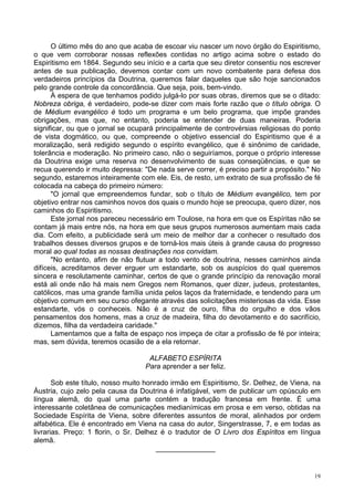 19
O último mês do ano que acaba de escoar viu nascer um novo órgão do Espiritismo,
o que vem corroborar nossas reflexões contidas no artigo acima sobre o estado do
Espiritismo em 1864. Segundo seu início e a carta que seu diretor consentiu nos escrever
antes de sua publicação, devemos contar com um novo combatente para defesa dos
verdadeiros princípios da Doutrina, queremos falar daqueles que são hoje sancionados
pelo grande controle da concordância. Que seja, pois, bem-vindo.
À espera de que tenhamos podido julgá-lo por suas obras, diremos que se o ditado:
Nobreza obriga, é verdadeiro, pode-se dizer com mais forte razão que o título obriga. O
de Médium evangélico é todo um programa e um belo programa, que impõe grandes
obrigações, mas que, no entanto, poderia se entender de duas maneiras. Poderia
significar, ou que o jornal se ocupará principalmente de controvérsias religiosas do ponto
de vista dogmático, ou que, compreende o objetivo essencial do Espiritismo que é a
moralização, será redigido segundo o espírito evangélico, que é sinônimo de caridade,
tolerância e moderação. No primeiro caso, não o seguiríamos, porque o próprio interesse
da Doutrina exige uma reserva no desenvolvimento de suas conseqüências, e que se
recua querendo ir muito depressa: "De nada serve correr, é preciso partir a propósito." No
segundo, estaremos inteiramente com ele. Eis, de resto, um extrato de sua profissão de fé
colocada na cabeça do primeiro número:
"O jornal que empreendemos fundar, sob o título de Médium evangélico, tem por
objetivo entrar nos caminhos novos dos quais o mundo hoje se preocupa, quero dizer, nos
caminhos do Espiritismo.
Este jornal nos pareceu necessário em Toulose, na hora em que os Espíritas não se
contam já mais entre nós, na hora em que seus grupos numerosos aumentam mais cada
dia. Com efeito, a publicidade será um meio de melhor dar a conhecer o resultado dos
trabalhos desses diversos grupos e de torná-los mais úteis à grande causa do progresso
moral ao qual todas as nossas destinações nos convidam.
"No entanto, afim de não flutuar a todo vento de doutrina, nesses caminhos ainda
difíceis, acreditamos dever erguer um estandarte, sob os auspícios do qual queremos
sincera e resolutamente caminhar, certos de que o grande princípio da renovação moral
está ali onde não há mais nem Gregos nem Romanos, quer dizer, judeus, protestantes,
católicos, mas uma grande família unida pelos laços da fraternidade, e tendendo para um
objetivo comum em seu curso ofegante através das solicitações misteriosas da vida. Esse
estandarte, vós o conheceis. Não é a cruz de ouro, filha do orgulho e dos vãos
pensamentos dos homens, mas a cruz de madeira, filha do devotamento e do sacrifício,
dizemos, filha da verdadeira caridade."
Lamentamos que a falta de espaço nos impeça de citar a profissão de fé por inteira;
mas, sem dúvida, teremos ocasião de a ela retornar.
ALFABETO ESPÍRITA
Para aprender a ser feliz.
Sob este título, nosso muito honrado irmão em Espiritismo, Sr. Delhez, de Viena, na
Áustria, cujo zelo pela causa da Doutrina é infatigável, vem de publicar um opúsculo em
língua alemã, do qual uma parte contém a tradução francesa em frente. É uma
interessante coletânea de comunicações medianímicas em prosa e em verso, obtidas na
Sociedade Espírita de Viena, sobre diferentes assuntos de moral, alinhados por ordem
alfabética. Ele é encontrado em Viena na casa do autor, Singerstrasse, 7, e em todas as
livrarias. Preço: 1 florin, o Sr. Delhez é o tradutor de O Livro dos Espíritos em língua
alemã.
_______________
 