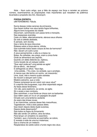 6
Nota. - Num outro artigo, que a falta de espaço nos força a remeter ao próximo
número, examinaremos as proposições mais importantes que ressaltam da polêmica
levantada a propósito dos Srs. Davenport.
POESIA ESPIRITA.
UM FENÔMENO. Fábula.
Numa dessas noites serenas da primavera,
Que fazem brilhar nos céus tantos fogos brilhantes,
Alguns bons burgueses da cidade
Discorriam, caminhando com passo lento e tranqüilo,
Nas espaçosas avenidas.
Cada um deles, alternativamente, elevava seus olhares
Do solo à celeste abóbada,
E pensais, sem dúvida,
Que o tema de seus discursos
Rolasse sobre a força eterna, infinita,
Que submete todos esses corpos às leis da harmonia?
Não: davam um outro curso
A seus pensamentos; a alta ou a baixa na
Bolsa, As colheitas, seu preço, eram a única fonte
Onde se alimentava seu espírito,
Quando um deles detendo-se, replicou,
Como tocado de um estupor súbito:
"Que vejo! pode-se? uma estrela se agita!
Ela se eleva... ela desce!"
E esfregando os olhos: "Que digo,
Uma estrela...? Eu creio, na verdade, que o prodígio,
A menos que não tenha um sonho, vai crescendo;
Uma, duas, três e mesmo quatro estrelas
Se movem e dançam sem ruído;
Mistério estranho, que a noite
Parece comprazer-se em cobrir com seus véus!"
E o espírito dos burgueses, cujo olhar espantado segue
As fases desse fenômeno,
Em vão, para explicá-lo, se sonda, se agita;
Só o acaso a isso conduziu.
Eles caminham, e sua fronte se choca com os barbantes
Que retêm cada um no ar um papagaio de papel
Ornado com uma lanterna vacilante
Ao sopro das brisas novas;
E as criancinhas, autoras desse fato maravilhoso,
Tagarelavam, rindo a dois passos deles.
Que dizem depois desta dupla surpresa,
Depois deste desencanto?
Que todos os fogos do firmamento
Não são senão um artifício, obra da tolice,
Para lançar um simplório no assombro.
Também, que o horizonte se avermelha, se colore,
E reveste a noite de uma luz misteriosa;
Que a chama de um meteoro
Resplandece de súbito sobre o fundo negro dos céus;
 