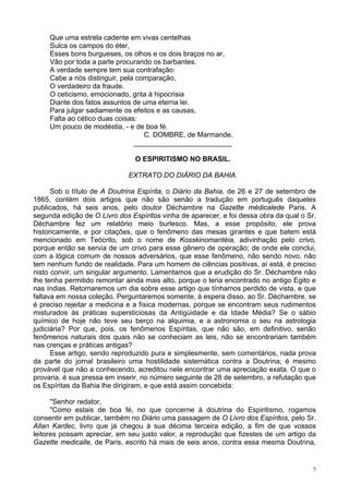 7
Que uma estrela cadente em vivas centelhas
Sulca os campos do éter,
Esses bons burgueses, os olhos e os dois braços no ar,
Vão por toda a parte procurando os barbantes.
A verdade sempre tem sua contrafação:
Cabe a nós distinguir, pela comparação,
O verdadeiro da fraude.
O ceticismo, emocionado, grita à hipocrisia
Diante dos fatos assuntos de uma eterna lei.
Para julgar sadiamente os efeitos e as causas,
Falta ao cético duas coisas:
Um pouco de modéstia, - e de boa fé.
C. DOMBRE, de Marmande.
_________________________
O ESPIRITISMO NO BRASIL.
EXTRATO DO DIÁRIO DA BAHIA.
Sob o título de A Doutrina Espírita, o Diário da Bahia, de 26 e 27 de setembro de
1865, contém dois artigos que não são senão a tradução em português daqueles
publicados, há seis anos, pelo doutor Déchambre na Gazette médicalede Paris. A
segunda edição de O Livro dos Espíritos vinha de aparecer, e foi dessa obra da qual o Sr.
Déchambre fez um relatório meio burlesco. Mas, a esse propósito, ele prova
historicamente, e por citações, que o fenômeno das mesas girantes e que batem está
mencionado em Teócrito, sob o nome de Kosskinomantéia, adivinhação pelo crivo,
porque então se servia de um crivo para esse gênero de operação; de onde ele conclui,
com a lógica comum de nossos adversários, que esse fenômeno, não sendo novo, não
tem nenhum fundo de realidade. Para um homem de ciências positivas, aí está, é preciso
nisto convir, um singular argumento. Lamentamos que a erudição do Sr. Déchambre não
lhe tenha permitido remontar ainda mais alto, porque o teria encontrado no antigo Egito e
nas índias. Retornaremos um dia sobre esse artigo que tínhamos perdido de vista, e que
faltava em nossa coleção. Perguntaremos somente, à espera disso, ao Sr. Déchambre, se
é preciso rejeitar a medicina e a física modernas, porque se encontram seus rudimentos
misturados às práticas supersticiosas da Antigüidade e da Idade Média? Se o sábio
químico de hoje não teve seu berço na alquimia, e a astronomia o seu na astrologia
judiciária? Por que, pois, os fenômenos Espíritas, que não são, em definitivo, senão
fenômenos naturais dos quais não se conheciam as leis, não se encontrariam também
nas crenças e práticas antigas?
Esse artigo, sendo reproduzido pura e simplesmente, sem comentários, nada prova
da parte do jornal brasileiro uma hostilidade sistemática contra a Doutrina; é mesmo
provável que não a conhecendo, acreditou nele encontrar uma apreciação exata. O que o
provaria, é sua pressa em inserir, no número seguinte de 28 de setembro, a refutação que
os Espíritas da Bahia lhe dirigiram, e que está assim concebida:
"Senhor redator,
"Como estais de boa fé, no que concerne à doutrina do Espiritismo, rogamos
consentir em publicar, também no Diário uma passagem de O Livro dos Espíritos, pelo Sr.
Allan Kardec, livro que já chegou à sua décima terceira edição, a fim de que vossos
leitores possam apreciar, em seu justo valor, a reprodução que fizestes de um artigo da
Gazette medicalle, de Paris, escrito há mais de seis anos, contra essa mesma Doutrina,
 