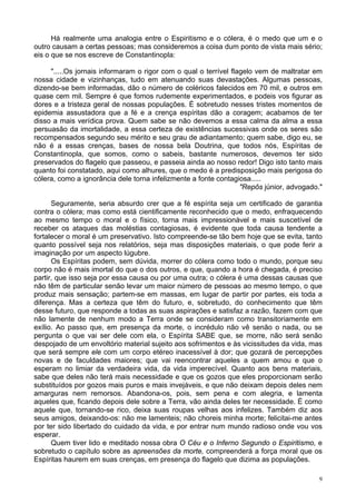 9
Há realmente uma analogia entre o Espiritismo e o cólera, é o medo que um e o
outro causam a certas pessoas; mas consideremos a coisa dum ponto de vista mais sério;
eis o que se nos escreve de Constantinopla:
".....Os jornais informaram o rigor com o qual o terrível flagelo vem de maltratar em
nossa cidade e vizinhanças, tudo em atenuando suas devastações. Algumas pessoas,
dizendo-se bem informadas, dão o número de coléricos falecidos em 70 mil, e outros em
quase cem mil. Sempre é que fomos rudemente experimentados, e podeis vos figurar as
dores e a tristeza geral de nossas populações. É sobretudo nesses tristes momentos de
epidemia assustadora que a fé e a crença espíritas dão a coragem; acabamos de ter
disso a mais verídica prova. Quem sabe se não devemos a essa calma da alma a essa
persuasão da imortalidade, a essa certeza de existências sucessivas onde os seres são
recompensados segundo seu mérito e seu grau de adiantamento; quem sabe, digo eu, se
não é a essas crenças, bases de nossa bela Doutrina, que todos nós, Espíritas de
Constantinopla, que somos, como o sabeis, bastante numerosos, devemos ter sido
preservados do flagelo que passeou, e passeia ainda ao nosso redor! Digo isto tanto mais
quanto foi constatado, aqui como alhures, que o medo é a predisposição mais perigosa do
cólera, como a ignorância dele torna infelizmente a fonte contagiosa.....
"Repôs júnior, advogado."
Seguramente, seria absurdo crer que a fé espírita seja um certificado de garantia
contra o cólera; mas como está cientificamente reconhecido que o medo, enfraquecendo
ao mesmo tempo o moral e o físico, torna mais impressionável e mais suscetível de
receber os ataques das moléstias contagiosas, é evidente que toda causa tendente a
fortalecer o moral é um preservativo. Isto compreende-se tão bem hoje que se evita, tanto
quanto possível seja nos relatórios, seja mas disposições materiais, o que pode ferir a
imaginação por um aspecto lúgubre.
Os Espíritas podem, sem dúvida, morrer do cólera como todo o mundo, porque seu
corpo não é mais imortal do que o dos outros, e que, quando a hora é chegada, é preciso
partir, que isso seja por essa causa ou por uma outra; o cólera é uma dessas causas que
não têm de particular senão levar um maior número de pessoas ao mesmo tempo, o que
produz mais sensação; partem-se em massas, em lugar de partir por partes, eis toda a
diferença. Mas a certeza que têm do futuro, e, sobretudo, do conhecimento que têm
desse futuro, que responde a todas as suas aspirações e satisfaz a razão, fazem com que
não lamente de nenhum modo a Terra onde se consideram como transitoriamente em
exílio. Ao passo que, em presença da morte, o incrédulo não vê senão o nada, ou se
pergunta o que vai ser dele com ela, o Espírita SABE que, se morre, não será senão
despojado de um envoltório material sujeito aos sofrimentos e às vicissitudes da vida, mas
que será sempre ele com um corpo etéreo inacessível à dor; que gozará de percepções
novas e de faculdades maiores; que vai reencontrar aqueles a quem amou e que o
esperam no limiar da verdadeira vida, da vida imperecível. Quanto aos bens materiais,
sabe que deles não terá mais necessidade e que os gozos que eles proporcionam serão
substituídos por gozos mais puros e mais invejáveis, e que não deixam depois deles nem
amarguras nem remorsos. Abandona-os, pois, sem pena e com alegria, e lamenta
aqueles que, ficando depois dele sobre a Terra, vão ainda deles ter necessidade. É como
aquele que, tornando-se rico, deixa suas roupas velhas aos infelizes. Também diz aos
seus amigos, deixando-os: não me lamenteis; não choreis minha morte; felicitai-me antes
por ter sido libertado do cuidado da vida, e por entrar num mundo radioso onde vou vos
esperar.
Quem tiver lido e meditado nossa obra O Céu e o Inferno Segundo o Espiritismo, e
sobretudo o capítulo sobre as apreensões da morte, compreenderá a força moral que os
Espíritas haurem em suas crenças, em presença do flagelo que dizima as populações.
 