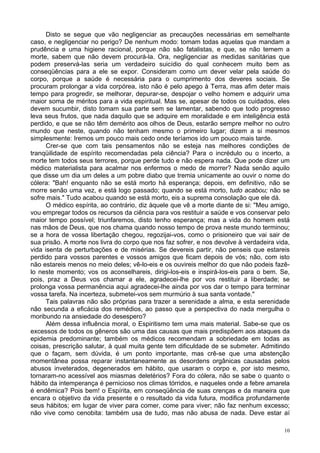 10
Disto se segue que vão negligenciar as precauções necessárias em semelhante
caso, e negligenciar no perigo? De nenhum modo: tomam todas aquelas que mandam a
prudência e uma higiene racional, porque não são fatalistas, e que, se não temem a
morte, sabem que não devem procurá-la. Ora, negligenciar as medidas sanitárias que
podem preservá-las seria um verdadeiro suicídio do qual conhecem muito bem as
conseqüências para a ele se expor. Consideram como um dever velar pela saúde do
corpo, porque a saúde é necessária para o cumprimento dos deveres sociais. Se
procuram prolongar a vida corpórea, isto não é pelo apego à Terra, mas afim deter mais
tempo para progredir, se melhorar, depurar-se, despojar o velho homem e adquirir uma
maior soma de méritos para a vida espiritual. Mas se, apesar de todos os cuidados, eles
devem sucumbir, disto tomam sua parte sem se lamentar, sabendo que todo progresso
leva seus frutos, que nada daquilo que se adquire em moralidade e em inteligência está
perdido, e que se não têm demérito aos olhos de Deus, estarão sempre melhor no outro
mundo que neste, quando não tenham mesmo o primeiro lugar; dizem a si mesmos
simplesmente: Iremos um pouco mais cedo onde teríamos ido um pouco mais tarde.
Crer-se que com tais pensamentos não se esteja nas melhores condições de
tranqüilidade de espírito recomendadas pela ciência? Para o incrédulo ou o incerto, a
morte tem todos seus terrores, porque perde tudo e não espera nada. Que pode dizer um
médico materialista para acalmar nos enfermos o medo de morrer? Nada senão aquilo
que disse um dia um deles a um pobre diabo que tremia unicamente ao ouvir o nome do
cólera: "Bah! enquanto não se está morto há esperança; depois, em definitivo, não se
morre senão uma vez, e está logo passado; quando se está morto, tudo acabou; não se
sofre mais." Tudo acabou quando se está morto, eis a suprema consolação que ele dá.
O médico espírita, ao contrário, diz àquele que vê a morte diante de si: "Meu amigo,
vou empregar todos os recursos da ciência para vos restituir a saúde e vos conservar pelo
maior tempo possível; triunfaremos, disto tenho esperança; mas a vida do homem está
nas mãos de Deus, que nos chama quando nosso tempo de prova neste mundo terminou;
se a hora de vossa libertação chegou, regozijai-vos, como o prisioneiro que vai sair de
sua prisão. A morte nos livra do corpo que nos faz sofrer, e nos devolve à verdadeira vida,
vida isenta de perturbações e de misérias. Se devereis partir, não penseis que estareis
perdido para vossos parentes e vossos amigos que ficam depois de vós; não, com isto
não estareis menos no meio deles; vê-lo-eis e os ouvireis melhor do que não podeis fazê-
lo neste momento; vos os aconselhareis, dirigi-los-eis e inspirá-los-eis para o bem. Se,
pois, praz a Deus vos chamar a ele, agradecei-lhe por vos restituir a liberdade; se
prolonga vossa permanência aqui agradecei-lhe ainda por vos dar o tempo para terminar
vossa tarefa. Na incerteza, submetei-vos sem murmúrio à sua santa vontade."
Tais palavras não são próprias para trazer a serenidade a alma, e esta serenidade
não secunda a eficácia dos remédios, ao passo que a perspectiva do nada mergulha o
moribundo na ansiedade do desespero?
Além dessa influência moral, o Espiritismo tem uma mais material. Sabe-se que os
excessos de todos os gêneros são uma das causas que mais predispõem aos ataques da
epidemia predominante; também os médicos recomendam a sobriedade em todas as
coisas, prescrição salutar, à qual muita gente tem dificuldade de se submeter. Admitindo
que o façam, sem dúvida, é um ponto importante, mas crê-se que uma abstenção
momentânea possa reparar instantaneamente as desordens orgânicas causadas pelos
abusos inveterados, degenerados em hábito, que usaram o corpo e, por isto mesmo,
tornaram-no acessível aos miasmas deletérios? Fora do cólera, não se sabe o quanto o
hábito da intemperança é pernicioso nos climas tórridos, e naqueles onde a febre amarela
é endêmica? Pois bem! o Espírita, em conseqüência de suas crenças e da maneira que
encara o objetivo da vida presente e o resultado da vida futura, modifica profundamente
seus hábitos; em lugar de viver para comer, come para viver; não faz nenhum excesso;
não vive como cenobita: também usa de tudo, mas não abusa de nada. Deve estar aí
 