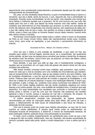 11
seguramente uma consideração preponderante a acrescentar àquela que faz valer nosso
correspondente de Constantinopla.
Eis, pois, um dos resultados desta Doutrina, à qual a incredulidade lança a injúria e o
sarcasmo; que ela a abafe, tache de loucura, e que, segundo ela, traz a perturbação na
sociedade. Guardai vossa incredulidade, se ela vos apraz, mas respeitai uma crença que
torna felizes e melhores aqueles que a possuem. Se for uma loucura crer que tudo não
acaba para nós com a vida, que depois da morte vivemos uma vida melhor, isenta de
cuidados; que retornaremos ao meio daqueles que amamos; ou ainda crer que depois da
morte não estamos nem mergulhados nas chamas eternas, sem esperança de delas sair,
o que não valeria mais do que o nada, nem perdido na ociosa e beata contemplação do
infinito, praza a Deus que todos os homens fossem loucos desta maneira; haveria entre
eles menos crimes e suicídios.
Numerosas comunicações foram dadas sobre o cólera; várias o foram na Sociedade
de Paris ou em nosso círculo íntimo; delas não reproduziremos senão duas, fundidas
numa única, para evitar as repetições, e que resumem o pensamento dominante na
maioria.
(Sociedade de Paris. - Médium, Srs. Desliens e Morin.)
Uma vez que o cólera é uma questão de atualidade, e que cada um traz seu
remédio para repelir o terrível flagelo, permitir-me-ei, se o consentirdes, dar igualmente
minha opinião, se bem que me pareça pouco provável que tendes a temer-lhe os ataques
de maneira cruel. No entanto, como é bom que, se possível, os meios não faltem, coloco
minha pouca luz à vossa disposição.
Essa afecção, o que quer que dela se diga, não é imediatamente contagiosa, e
aqueles que se encontram em um lugar onde ela grassa não devem temer em dar seus
cuidados aos enfermos.
Não existe remédio universal contra essa moléstia, seja preventivo, seja curativo,
tendo em vista que o mal se complica com uma multidão de circunstâncias que resistem,
seja ao temperamento dos indivíduos, seja ao seu estado moral e aos seus hábitos, seja
às condições climatéricas, o que faz que tal remédio triunfe em certos casos e não em
outros. Pode-se dizer que em cada período de invasão e segundo as localidades, o mal
deve ser o objeto de um estudo especial, e requer uma medicação diferente. É assim que,
por exemplo, o gelo, a triaga, etc., puderam curar casos numerosos nos cóleras de 1832,
de 1849, e em certas regiões poderiam não dar senão resultados negativos em outras
épocas e em outros países. Há, pois, uma multidão de remédios bons, e nenhum que seja
específico. Foi essa adversidade nos resultados que confundiu e confundirá por muito
tempo ainda a ciência, e que faz com que nós mesmos não possamos dar remédio
aplicável a todo o mundo, porque a natureza do mal não o comporta. No entanto, há
regras gerais, fruto da observação, e das quais importa não se afastar.
O melhor preservativo consiste nas precauções de higiene sabiamente
recomendadas por todas as instruções dadas para esse efeito; são acima de tudo o
asseio, o distanciamento de toda causa de insalubridade e dos focos de infecção, a
abstenção de todo excesso.
Com isto é preciso evitar de mudar seus hábitos alimentares, se isso não for para
suprimir as coisas debilitantes. É preciso igual mente evitar os resfriamentos, as
transições bruscas de temperatura, e abster-se, a menos de necessidade absoluta, de
toda medicação violenta, podendo trazer uma perturbação na economia.
O medo, como o sabeis, freqüentemente, em semelhante caso, é pior do que o mal;
o sangue-frio não se impõe, infelizmente, mas vós, Espíritas, não tendes necessidade de
nenhum conselho sobre este ponto; olhais a morte impassíveis, e com a calma que dá a
fé.
 