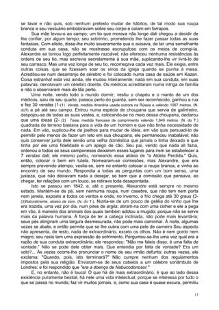 13
se lavar e não quis, sob nenhum pretexto mudar de hábitos, de tal modo sua roupa
branca e seu vestuário emboloravam sobre seu corpo e caíam em farrapos.
Sua mãe levou-o ao campo; um tio que morava não longe dali chegou a decidir de
lhe confiar, por algum tempo, seu sobrinho, prometendo lhe fazer passar todas as suas
fantasias. Com efeito, disse-lhe muito severamente que o avisava, de ter uma semelhante
conduta em sua casa, não se mostrasse escrupuloso com os meios de corrigi-la.
Alexandre se tornou logo perfeitamente razoável; não ofereceu nenhuma resistências às
ordens de seu tio, mas escrevia secretamente à sua mãe, suplicando-lhe vir livrá-lo de
seu carrasco. Mas uma vez longe de seu tio, recomeçava cada vez mais. Ele exigia, entre
outras coisas, que se fizessem soar os sinos da igreja quando se punha à mesa.
Acreditou-se num desarranjo de cérebro e foi colocado numa casa de saúde em Kazan.
Coisa estranha! esta vez ainda, ele mudou inteiramente; nada em sua conduta, em suas
palavras, denotavam um cérebro doente. Os médicos acreditaram numa intriga de família
e não o observaram mais de tão perto.
Uma noite, vendo todo o mundo dormir, vestiu o chapéu e o manto de um dos
médicos, saiu de seu quarto, passou perto do guarda, sem ser reconhecido, ganhou a rua
e fez 30 verstas (1-(1) Versta, medida itinerária usada outrora na Rússia e valendo 1067 metros. (N.
doT) a pé até seu campo. Entrou numa espécie de choupana que servia de galinheiro,
despojou-se de todas as suas vestes, e, colocando-se no meio dessa choupana, declarou
que uma toesa (2- (2) Toisa, medida francesa de comprimento valendo 1,949 metros. (N. do T.)
quadrada de terreno bastava para a vida de um homem e que não tinha necessidade de
nada. Em vão, suplicou-lhe de joelhos para mudar de idéia, em vão quis persuadi-lo de
permitir pelo menos de fazer um teto em sua choupana, ele permaneceu inabalável; não
quis conservar junto dele senão uma velha doméstica que jamais o tinha deixado e que
tinha por ele uma fidelidade e um apego de cão. Seu pai, vendo que nada ali fazia,
ordenou a todos os seus camponeses deixarem esses lugares para irem se estabelecer a
7 verstas dali; ele mesmo partiu, nomeando essa aldeia de "a Aldeia Perdida." Quis,
então, colocar o bem em tutela. Nomearam-se comissões, mas Alexandre, que era
sempre prevenido atempo, vestia-se, sem no entanto colocar a roupa branca, e vinha ao
encontro de seu mundo. Respondia a todas as perguntas com um bom senso, uma
justeza, que não deixavam nada a desejar, se bem que a comissão que pensava, ao
chegar, ter relações com um louco, se retirava toda desapontada.
Isto se passou em 1842, e, até o presente, Alexandre está sempre no mesmo
estado. Mantém-se de pé, sem nenhuma roupa, num casebre, que não tem nem porta
nem janela, exposto a todos os ventos e onde, no inverno, o frio chega até 30 graus (3-
(3)Naturalmente, abaixo de zero. (N. do T.). Nutria-se de um pouco de geléia do vinho que lhe
era trazida, uma vez por dia, num pires de argila; atiram-na com uma colher e ele a pega
em vôo, à maneira dos animais dos quais também adotou o mugido; porque não se serve
mais da palavra humana. À força de ter a cabeça inclinada, não pode mais levantá-la;
seus pés atingiram uma largura desmesurada, não pode mais caminhar. À noite, algumas
vezes se abate, e então permite que se lhe cubra com uma pele de carneiro Seu aspecto
não apresenta, de resto, nada de extraordinário, exceto os olhos. Não é nem gordo nem
magro; seu rosto tem uma expressão de sofrimento. Perguntou-se-lhe uma vez qual era a
razão de sua conduta extraordinária; ele respondeu: "Não me faleis disso, é uma falta de
vontade." Não se pode dele obter mais. Que entendia por falta de vontade? Era um
voto?... Às vezes ocorre-lhe pronunciar o nome de seu irmão defunto; outras vezes, ele
exclama: "Quando, pois, isto terminará?" Não cumpre nenhum dos regulamentos
impostos pela sua religião. Enviaram-se de seus cabelos a um célebre sonâmbulo de
Londres; e foi respondido que "era a doença de Nabucodonosor."
E, no entanto, não é louco! O que há de mais extraordinário, é que ao lado dessa
existência puramente bestial, há nele uma vida intelectual, porque se interessa por tudo o
que se passa no mundo; faz vir muitos jornais, e, como sua casa é quase escura, permitiu
 