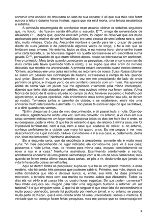14
construir uma espécie de choupana ao lado de sua cabana; é ali que sua mãe veio fazer
outrora a leitura durante horas inteiras; agora que ela está morta, uma leitora assalariada
a substitui.
A comissão encarregada de aprofundar esse assunto obteve os detalhes seguintes
que, no fundo, não fizeram senão dificultar o assunto. D***, amigo de universidade de
Alexandre R..., depôs que, quando estavam juntos, foi capaz de observar que era muito
apaixonado pela mulher de um farmacêutico; era uma pessoa de uma beleza rara e, com
isto, muito virtuosa. Cada dia, Alexandre montava a cavalo para ter o prazer de passar
diante de suas janelas e de percebê-la algumas vezes de longe, e foi a isto que se
limitaram seus amores. No entanto, todos os dias, e na mesma hora, vinha-se-lhe trazer
uma carta lacrada, e, se houvesse alguém no quarto apressava-se em escondê-la numa
gaveta. D***, persuadido de que eram bilhetes doces, pouco se interessava em conhecer-
lhes o conteúdo. Mais tarde quando começaram as pesquisas, não se encontraram senão
duas cartas (ele havia queimado todo o resto), e se supõe que elas eram do número
daquelas que recebia na universidade. A primeira estava concebida quase nestes termos:
"Ontem, aconteceu-me uma coisa estranha; eu retornava de nossa Suiça Russa (chama-
se assim um passeio nas vizinhanças de Kazan), atravessava o campo de Ars, quando
ouvi gritar: Socorro! eu elevava também a voz em me precipitando do lado de onde
partiram os gritos, e cheguei perto de um cemitério cercado com um muro. Via aparecer
acima da cerca viva um jovem que me agradecia vivamente pela minha intervenção,
dizendo que tinha sido atacado por ladrões; mas ouvindo minha voz foram salvos. (Uma
fábrica de tecido de lã estava situada no campo de Ars; havia-se suspenso o trabalho por
algum tempo, e alguns operários, não encontrando mais como ganhar seu pão, se deram
ao roubo). Tomamos juntos o caminho de cidade, e se estabeleceu entre nós uma
conversa muito interessante e animada. Eu não posso te escrever aqui do que se tratava,
e to direi quando nos vermos.
"Enfim chegamos à casa de meu desconhecido, e ali passei toda a noite. Dizendo-
me adeus, agradeceu-me ainda uma vez, sem me convidar, no entanto, a vir vê-lo em sua
casa; somente indicou-me um lugar onde passeava todos os dias em hora fixa e onde, se
eu desejasse, poderia vê-lo. O que há de estranho é que, de retorno à minha casa, me foi
impossível lembrar-me, nem a rua, nem a casa que acabava de deixar, e, no entanto,
conheço perfeitamente a cidade que moro há quatro anos. Eu me propus ir ver meu
desconhecido no lugar indicado, fá-lo-ei convidar-me a ir à sua casa, e, certamente, desta
vez, disto me lembrarei." Nenhuma assinatura.
Eis a segunda carta, que dá seqüência à precedente; somente ela é muito mais
curta: "Vi meu desconhecido no lugar indicado; ele convidou-me para vir à sua casa;
passamos a noite juntos, mas, de retorno para minha casa, esqueci completamente de
novo a rua e a casa." Nenhuma assinatura. Examinando atentamente a escrita,
acreditamos encontrar ali uma grande semelhança com a de um de seus camaradas; mas
quando se leram nesta última essas duas cartas, se pôs a rir, declarando que jamais na
vida tinha escrito coisas semelhantes.
Aqui se detêm todas as pesquisas; supõe-se que há ali um grande mistério, e esse
mistério, não há senão três pessoas que puderam sabê-lo. Primeiro, sua mãe, depois sua
velha doméstica que não o deixava nunca, e, enfim, sua irmã. As duas primeiras
morreram, a terceira mora com seu marido na mesma aldeia que Alexandre. Todos os
dias ela vai vê-lo e ali passa três ou quatro horas seguidas. De que podem conversar?
Seu irmão esquece seu mugido para falar uma linguagem humana e retornar um ser
racional? é o que ninguém sabe. O que há de singular é que esse fato tão extraordinário e
muito pouco conhecido, jamais foi publicado por nenhum jornal, e no entanto se passou
muito perto de Kazan, que é uma cidade onde há uma universidade, sábios e médicos. É
verdade que no começo foram feitas pesquisas, mas me parece que se desencorajaram
 