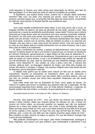 15
muito depressa. E, todavia, que vasto campo para observação da ciência, sem falar do
lado psicológico. É um fato atual que cada um está em condições de constatar.
O Espiritismo, que explica tantas coisas, poderia dar a solução desse fenômeno
estranho? Não ouso vos pedir uma resposta por escrito, vosso tempo vos é muito
precioso; somente espero que, se achardes este fato digno de vosso exame, consentirdes
em dele dar vossa opinião na Revista Espírita, que recebemos aqui.
Aceitai, etc.
Uma coisa ressalta evidentemente deste relato, é que esse jovem não é louco, na
acepção científica da palavra; ele goza da plenitude de sua razão, quando o quer. Mas
qual pode ser a causa de semelhante excentricidade, nessa idade? Cremos que a ciência
procurará por longo tempo antes de encontrá-la com seus recursos puramente materiais.
No entanto, há uma outra coisa senão uma simples mania, é a assimilação da voz e dos
gestos aos dos animais. Viram-se, é verdade, indivíduos abandonados nas matas, desde
sua tenra idade, vivendo com os animais, deles ter adotado os gritos e os costumes por
imitação; mas aqui não é o caso; esse jovem fez estudos sérios, viveu em suas terras e
no meio de uma aldeia; está em contato diariamente com os seres humanos; não é, pois,
nele o fato do hábito e do isolamento.
É, disse o sonâmbulo de Londres, a doença de Nabucodonosor; mas o que é essa
doença? A história desse rei não é uma lenda? é possível que um homem se transforme
em animal? Entretanto, aproximando-se o relato bíblico do fato atual de Alexandre R...,
nota-se entre eles mais de um ponto de semelhança. Compreende-se que o que se passa
pôde se passar em outros tempos, e que o rei de Babilônia haja podido ser atacado de
um mal semelhante. Se, pois, esse rei, dominado por uma influência análoga, deixou seu
palácio, como Alexandre R... seu castelo; se viveu e gritou como ele, à maneira dos
animais, pôde-se dizer, na linguagem alegórica do tempo, que tinha sido mudado em
animal. Isto destrói, é verdade, o milagre; mas quantos milagres caem hoje diante das leis
da Natureza, que se descobrem cada dia!
A religião nisso ganha que se aceite como natural um fato que se repelia como
maravilhoso. Quando os adversários do Espiritismo dizem que ele ressuscita o
sobrenatural e a superstição, provam que não sabem dele a primeira palavra, uma vez
que vêm, ao contrário, provar que certos fatos reputados misteriosos não são senão
efeitos naturais.
Este relato tendo sido lido na Sociedade de Paris, como objeto de estudo, um
médium foi rogado para evocar os Espíritos que poderiam dele dar a explicação. As três
comunicações seguintes foram obtidas: uma, do irmão defunto Voldemar; a segunda, do
Espírito protetor dos dois irmãos, e a terceira, do guia espiritual de um outro médium.
(Sociedade Espírita de Paris, 13 de outubro de 1865. - Médium, Sr. Desliens.)
l
Eis-meL. Que quereis de mim?... Com que direito vos imiscuis nos negócios de
família e todos íntimos!...Sabei que ninguém jamais me ofendeu em vão, e temei em
incorrer em minha cólera, se procurais penetrar um segredo que não vos pertence!
Quereis ter a chave das razões que levam meu irmão a fazer semelhantes tolices?...
Sabei que toda causa reside em mim, que o puni desta maneira de sua falta de fé da qual
se tornou culpado a meu respeito. Um laço nos unia, laço terrível! laço de morte!... Que
sofresse, pois, a pena de uma falta que não poderia encontrar graça diante de mim!...
Meu cúmplice na ação, deveria me seguir no suplício. Por que ele hesitou? Carrega hoje
a pena de suas hesitações.
Não podendo constrangê-lo a me seguir, pelo menos imediatamente, empreguei a
força magnética, que possuo num grau extremo, para constrangê-lo a abandonar a sua
 
