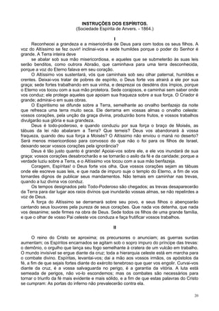 20
INSTRUÇÕES DOS ESPÍRITOS.
(Sociedade Espírita de Anvers. - 1864.)
l
Reconhecei a grandeza e a misericórdia de Deus para com todos os seus filhos. A
voz do Altíssimo se fez ouvir! inclinai-vos e sede humildes porque o poder do Senhor é
grande. A Terra inteira deve
se abalar sob sua mão misericordiosa, e aqueles que se submeterão às suas leis
serão benditos, como outrora Abraão, que caminhava para uma terra desconhecida,
porque a voz do Eterno falava em seu coração.
O Altíssimo vos sustentará, vós que caminhais sob seu olhar paternal, humildes e
crentes. Deixai-vos tratar de pobres de espírito, o Deus forte vos atrairá a ele por sua
graça; sede fortes trabalhando em sua vinha, e desprezai os desdéns dos ímpios, porque
o Eterno vos tocou com a sua mão protetora. Sede corajosos, e caminhai sem saber onde
vos conduz; ele protege aqueles que apoiam sua fraqueza sobre a sua força. O Criador é
grande; admirai-o em suas obras.
O Espiritismo se difunde sobre a Terra, semelhante ao orvalho benfazejo da noite
que refresca uma terra muito seca. Ele derrama em vossas almas o orvalho celeste:
vossos corações, pela unção da graça divina, produzirão bons frutos, e vossos trabalhos
divulgarão sua glória e sua grandeza.
Deus é todo-poderoso, e quando conduziu por sua força o braço de Moisés, as
tábuas da lei não abalaram a Terra? Que temeis? Deus vos abandonará à vossa
fraqueza, quando deu sua força a Moisés? O Altíssimo não enviou o maná no deserto?
Será menos misericordioso para convosco do que não o foi para os filhos de Israel,
deixando secar vossos corações pela ignorância?
Deus é tão justo quanto é grande! Apoiai-vos sobre ele, e ele vos inundará de sua
graça; vossos corações desabrocharão e se tornarão o asilo da fé e da caridade; porque a
verdade luziu sobre a Terra, e o Altíssimo vos tocou com a sua mão benfazeja.
Coragem, Espíritas! o Deus forte vos olha. Que vossos corações sejam as tábuas
onde ele escreve suas leis, e que nada de impuro suje o templo do Eterno, a fim de vos
tornardes dignos de publicar seus mandamentos. Não temais em caminhar nas trevas,
quando a luz divina vos conduz.
Os tempos designados pelo Todo-Poderoso são chegados; as trevas desaparecerão
da Terra para dar lugar aos raios divinos que inundarão vossas almas, se não repelirdes a
voz de Deus.
A força do Altíssimo se derramará sobre seu povo, e seus filhos o abençoarão
cantando seus louvores pela pureza de seus corações. Que nada vos detenha, que nada
vos desanime; sede firmes na obra de Deus. Sede todos os filhos de uma grande família,
e que o olhar de vosso Pai celeste vos conduza e faça frutificar vossos trabalhos.
II
O reino do Cristo se aproxima; os precursores o anunciam; as guerras surdas
aumentam; os Espíritos encarnados se agitam sob o sopro impuro do príncipe das trevas:
o demônio, o orgulho que lança seu fogo semelhante à cratera de um vulcão em trabalho.
O mundo invisível se ergue diante da cruz; toda a hierarquia celeste está em marcha para
o combate divino. Espíritas, levantai-vos; dai a mão aos vossos irmãos, os apóstolos da
fé, a fim de que sejais fortes diante do exército tenebroso que quer vos engolir. Curvai-vos
diante da cruz, é a vossa salvaguarda no perigo, é a garantia da vitória. A luta está
semeada de perigos, não vo-lo escondemos; mas os combates são necessários para
tornar o triunfo da fé mais evidente e mais sólido, e a fim de que estas palavras do Cristo
se cumpram: As portas do inferno não prevalecerão contra ela.
 
