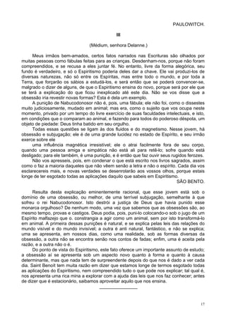 17
PAULOWITCH.
III
(Médium, senhora Delanne.)
Meus irmãos bem-amados, certos fatos narrados nas Escrituras são olhados por
muitas pessoas como fábulas feitas para as crianças. Desdenham-nos, porque não foram
compreendidos, e se recusa a eles juntar fé. No entanto, livre da forma alegórica, seu
fundo é verdadeiro, e só o Espiritismo poderia deles dar a chave. Ele vai produzi-los de
diversas naturezas, não só entre os Espíritas, mas entre todo o mundo, e por toda a
Terra, que forçarão os sábios a estudá-los, e será então que se poderá convencer-se,
malgrado o dizer de alguns, de que o Espiritismo ensina do novo, porque será por ele que
se terá a explicação do que ficou inexplicado até este dia. Não se vos disse que a
obsessão iria revestir novas formas? Esta é dela um exemplo.
A punição de Nabucodonosor não é, pois, uma fábula; ele não foi, como o dissestes
muito judiciosamente, mudado em animal; mas era, como o sujeito que vos ocupa neste
momento, privado por um tempo do livre exercício de suas faculdades intelectuais, e isto,
em condições que o comparam ao animal, e fazendo para todos do poderoso déspota, um
objeto de piedade: Deus tinha batido em seu orgulho.
Todas essas questões se ligam às dos fluidos e do magnetismo. Nesse jovem, há
obsessão e subjugação; ele é de uma grande lucidez no estado de Espírito, e seu irmão
exerce sobre ele
uma influência magnética irresistível; ele o atrai facilmente fora de seu corpo,
quando uma pessoa amiga e simpática não está ali para retê-lo; sofre quando está
desligado; para ele também, é uma punição, e é então que faz ouvir seus rugidos ferozes.
Não vos apresseis, pois, em condenar o que está escrito nos livros sagrados, assim
como o faz a maioria daqueles que não vêem senão a letra e não o espírito. Cada dia vos
esclarecereis mais, e novas verdades se desenrolarão aos vossos olhos, porque estais
longe de ter esgotado todas as aplicações daquilo que sabeis em Espiritismo.
SÃO BENTO.
Resulta desta explicação eminentemente racional, que esse jovem está sob o
domínio de uma obsessão, ou melhor, de uma terrível subjugação, semelhante à que
sofreu o rei Nabucodonosor. Isto destrói a justiça de Deus que havia punido esse
monarca orgulhoso? De nenhum modo, uma vez que sabemos que as obsessões são, ao
mesmo tempo, provas e castigos. Deus podia, pois, puni-lo colocando-o sob o jugo de um
Espírito malfazejo que o. constrangia a agir como um animal, sem por isto transformá-lo
em animal. A primeira dessas punições é natural, e se explica pelas leis das relações do
mundo visível e do mundo invisível; a outra é anti natural, fantástico, e não se explica;
uma se apresenta, em nossos dias, como uma realidade, sob as formas diversas da
obsessão, a outra não se encontra senão nos contos de fadas; enfim, uma é aceita pela
razão, e a outra não o é.
Do ponto de vista do Espiritismo, este fato oferece um importante assunto de estudo;
a obsessão aí se apresenta sob um aspecto novo quanto à forma e quanto à causa
determinante, mas que nada tem de surpreendente depois do que nos é dado a ver cada
dia. Saint Benoít tem muita razão em dizer que estamos longe de termos esgotado todas
as aplicações do Espiritismo, nem compreendido tudo o que pode nos explicar; tal qual é,
nos apresenta uma rica mina a explorar com a ajuda das leis que nos faz conhecer; antes
de dizer que é estacionário, saibamos aproveitar aquilo que nos ensina.
_______________
 