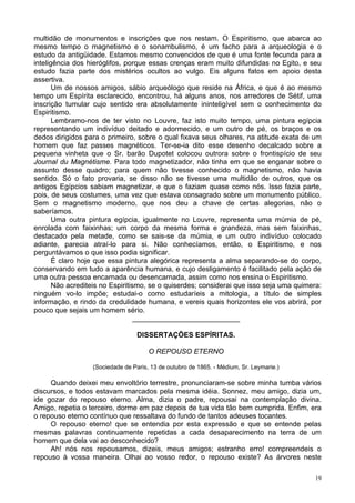 19
multidão de monumentos e inscrições que nos restam. O Espiritismo, que abarca ao
mesmo tempo o magnetismo e o sonambulismo, é um facho para a arqueologia e o
estudo da antigüidade. Estamos mesmo convencidos de que é uma fonte fecunda para a
inteligência dos hieróglifos, porque essas crenças eram muito difundidas no Egito, e seu
estudo fazia parte dos mistérios ocultos ao vulgo. Eis alguns fatos em apoio desta
assertiva.
Um de nossos amigos, sábio arqueólogo que reside na África, e que é ao mesmo
tempo um Espírita esclarecido, encontrou, há alguns anos, nos arredores de Sétif, uma
inscrição tumular cujo sentido era absolutamente ininteligível sem o conhecimento do
Espiritismo.
Lembramo-nos de ter visto no Louvre, faz isto muito tempo, uma pintura egípcia
representando um indivíduo deitado e adormecido, e um outro de pé, os braços e os
dedos dirigidos para o primeiro, sobre o qual fixava seus olhares, na atitude exata de um
homem que faz passes magnéticos. Ter-se-ia dito esse desenho decalcado sobre a
pequena vinheta que o Sr. barão Dupotet colocou outrora sobre o frontispício de seu
Journal du Magnétisme. Para todo magnetizador, não tinha em que se enganar sobre o
assunto desse quadro; para quem não tivesse conhecido o magnetismo, não havia
sentido. Só o fato provaria, se disso não se tivesse uma multidão de outros, que os
antigos Egípcios sabiam magnetizar, e que o faziam quase como nós. Isso fazia parte,
pois, de seus costumes, uma vez que estava consagrado sobre um monumento público.
Sem o magnetismo moderno, que nos deu a chave de certas alegorias, não o
saberíamos.
Uma outra pintura egípcia, igualmente no Louvre, representa uma múmia de pé,
enrolada com faixinhas; um corpo da mesma forma e grandeza, mas sem faixinhas,
destacado pela metade, como se sais-se da múmia, e um outro indivíduo colocado
adiante, parecia atraí-lo para si. Não conhecíamos, então, o Espiritismo, e nos
perguntávamos o que isso podia significar.
É claro hoje que essa pintura alegórica representa a alma separando-se do corpo,
conservando em tudo a aparência humana, e cujo desligamento é facilitado pela ação de
uma outra pessoa encarnada ou desencarnada, assim como nos ensina o Espiritismo.
Não acrediteis no Espiritismo, se o quiserdes; considerai que isso seja uma quimera:
ninguém vo-lo impõe; estudai-o como estudaríeis a mitologia, a título de simples
informação, e rindo da credulidade humana, e vereis quais horizontes ele vos abrirá, por
pouco que sejais um homem sério.
___________________________
DISSERTAÇÕES ESPÍRITAS.
O REPOUSO ETERNO
(Sociedade de Paris, 13 de outubro de 1865. - Médium, Sr. Leymarie.)
Quando deixei meu envoltório terrestre, pronunciaram-se sobre minha tumba vários
discursos, e todos estavam marcados pela mesma idéia. Sonnez, meu amigo, dizia um,
ide gozar do repouso eterno. Alma, dizia o padre, repousai na contemplação divina.
Amigo, repetia o terceiro, dorme em paz depois de tua vida tão bem cumprida. Enfim, era
o repouso eterno contínuo que ressaltava do fundo de tantos adeuses tocantes.
O repouso eterno! que se entendia por esta expressão e que se entende pelas
mesmas palavras continuamente repetidas a cada desaparecimento na terra de um
homem que dela vai ao desconhecido?
Ah! nós nos repousamos, dizeis, meus amigos; estranho erro! compreendeis o
repouso à vossa maneira. Olhai ao vosso redor, o repouso existe? As árvores neste
 