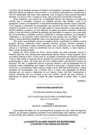 20
momento vão se despojar de seus envoltórios encantadores; tudo geme nesta estação; a
Natureza parece se preparar para a morte, e, no entanto, procurando-se, encontra-se a
vida em preparação sob essa morte aparente; tudo se depura nesse grande laboratório
terrestre, e a seiva e a flor, o inseto e o fruto, tudo o que deve ornamentar e fecundar.
Essa montanha, que parece ter a imobilidade eterna, não repousa; as moléculas
infinitas que a compõem cumprem um trabalho enorme; elas tendem, umas a se
agregarem, outras a se separarem; e essa lenta transformação primeiro causa o espanto,
e em seguida a admiração do pesquisador que encontra em tudo instintos diversos e
mistérios a explorar. E se a Terra se agita assim em suas entranhas, é que esse grande
cadinho elabora e prepara o ar que respirais, os gases que devem sustentar a Natureza
inteira; é que ela imita os milhões de planetas que percebeis no espaço e dos quais cada
dia os movimentos, o trabalho contínuo, obedecem à vontade soberana; sua evolução é
matemática, e se encerram outros elementos do que aqueles que vos fazem agir, ide!
crede-o, esses elementos trabalham para a sua depuração, para a sua perfeição.
Sim, para a sua perfeição; porque é a palavra eterna; a perfeição é o objetivo, e para
atingi-lo, átomos, moléculas, seiva, minerais, árvores, animais, homens, planetas e
Espíritos se empenham nesse movimento geral, que é admirável por sua diversidade,
porque é a harmonia; todas as tendências vão ao mesmo objetivo, e esse objetivo é
Deus, centro de toda atração.
Depois de minha partida da Terra, minha missão não está cumprida; procuro e
trabalho cada dia; meu pensamento engrandecido abarca melhor a força dirigente; sinto-
me melhor fazendo o bem, e tudo como eu as legiões inumeráveis de Espíritos preparam
o futuro. Não creiais no repouso eterno! aqueles que pronunciam estas palavras não lhes
compreendem o vazio. Vós todos que me ouvis, podeis matar o pensamento, forçá-lo ao
repouso? Oh! não; o vagabundo procura e procura sempre, e não se desagrada com os
amáveis e úteis malabaristas que negam o Espírito e seu poder, o Espírito existe, nós o
provamos e o provaremos melhor quando chegar a hora. Nós lhes ensinaremos, a esses
apóstolos da incredulidade, que o homem não é o nada, uma agregação de átomos
reunidos por um acaso e destruídos de um mesmo modo; nós lhes mostraremos o
homem irradiando por sua vontade e seu livre arbítrio, senhor de seus destinos, e
elaborando na geena terrestre o poder de ação necessário a outras vidas, a outras
provas.
SONNEZ.
_________________________
NOTÍCIAS BIBLIOGRÁFICAS
No prelo para aparecer em alguns dias
O EVANGELHO SEGUNDO O ESPIRITISMO
POR ALLAN KARDEC
3a
edição
REVISTA, CORRIGIDA E MODIFICADA.
Esta edição foi objeto de um remanejamento completo da obra. Além de algumas
adições, as principais mudanças consistem numa classificação mais metódica, mais clara
e mais cômoda das matérias, o que lhe torna a leitura e as pesquisas mais fáceis.
_______________
LA GAZETTE DU MIDI DIANTE DO ESPIRITISMO.
A PROPÓSITO DOS IRMÃOS DAVENPORT
 