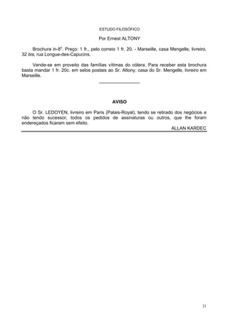 21
ESTUDO FILOSÓFICO
Por Ernest ALTONY
Brochura in-8o
. Preço: 1 fr., pelo correio 1 fr. 20. - Marseille, casa Mengelle, livreiro,
32 bis, rua Longue-des-Capucins.
Vende-se em proveito das famílias vítimas do cólera. Para receber esta brochura
basta mandar 1 fr. 20c. em selos postais ao Sr. Altony, casa do Sr. Mengelle, livreiro em
Marseille.
________________
AVISO
O Sr. LEDOYEN, livreiro em Paris (Palais-Royal), tendo se retirado dos negócios e
não tendo sucessor, todos os pedidos de assinaturas ou outros, que lhe foram
endereçados ficaram sem efeito.
ALLAN KARDEC
 