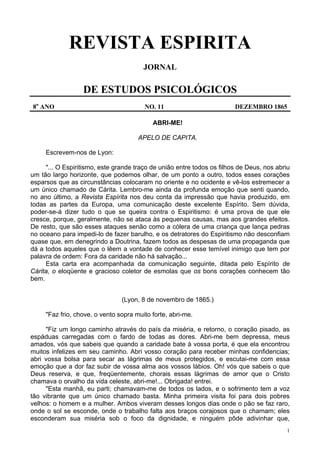 1
REVISTA ESPIRITA
JORNAL
DE ESTUDOS PSICOLÓGICOS
8o
ANO NO. 11 DEZEMBRO 1865
ABRI-ME!
APELO DE CAPITA.
Escrevem-nos de Lyon:
"... O Espiritismo, este grande traço de união entre todos os filhos de Deus, nos abriu
um tão largo horizonte, que podemos olhar, de um ponto a outro, todos esses corações
esparsos que as circunstâncias colocaram no oriente e no ocidente e vê-los estremecer a
um único chamado de Cárita. Lembro-me ainda da profunda emoção que senti quando,
no ano último, a Revista Espírita nos deu conta da impressão que havia produzido, em
todas as partes da Europa, uma comunicação deste excelente Espírito. Sem dúvida,
poder-se-á dizer tudo o que se queira contra o Espiritismo: é uma prova de que ele
cresce, porque, geralmente, não se ataca às pequenas causas, mas aos grandes efeitos.
De resto, que são esses ataques senão como a cólera de uma criança que lança pedras
no oceano para impedi-lo de fazer barulho, e os detratores do Espiritismo não desconfiam
quase que, em denegrindo a Doutrina, fazem todos as despesas de uma propaganda que
dá a todos aqueles que o lêem a vontade de conhecer esse temível inimigo que tem por
palavra de ordem: Fora da caridade não há salvação...
Esta carta era acompanhada da comunicação seguinte, ditada pelo Espírito de
Cárita, o eloqüente e gracioso coletor de esmolas que os bons corações conhecem tão
bem.
(Lyon, 8 de novembro de 1865.)
"Faz frio, chove, o vento sopra muito forte, abri-me.
"Fiz um longo caminho através do país da miséria, e retorno, o coração pisado, as
espáduas carregadas com o fardo de todas as dores. Abri-me bem depressa, meus
amados, vós que sabeis que quando a caridade bate à vossa porta, é que ela encontrou
muitos infelizes em seu caminho. Abri vosso coração para receber minhas confidencias;
abri vossa bolsa para secar as lágrimas de meus protegidos, e escutai-me com essa
emoção que a dor faz subir de vossa alma aos vossos lábios. Oh! vós que sabeis o que
Deus reserva, e que, freqüentemente, chorais essas lágrimas de amor que o Cristo
chamava o orvalho da vida celeste, abri-me!... Obrigada! entrei.
"Esta manhã, eu parti; chamavam-me de todos os lados, e o sofrimento tem a voz
tão vibrante que um único chamado basta. Minha primeira visita foi para dois pobres
velhos: o homem e a mulher. Ambos viveram desses longos dias onde o pão se faz raro,
onde o sol se esconde, onde o trabalho falta aos braços corajosos que o chamam; eles
esconderam sua miséria sob o foco da dignidade, e ninguém pôde adivinhar que,
 