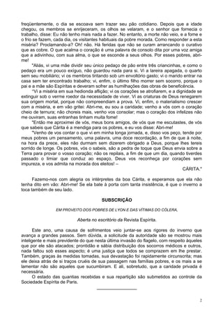 2
freqüentemente, o dia se escoava sem trazer seu pão cotidiano. Depois que a idade
chegou, os membros se enrijeceram, os olhos se velaram, e o senhor que fornecia o
trabalho, disse: Eu não tenho mais nada a fazer. No entanto, a morte não veio, e a fome e
o frio se fazem, cada dia, os visitantes habituais da pobre morada. Como responder a esta
miséria? Proclamando-a? Oh! não. Há feridas que não se curam arrancando o curativo
que as cobre. O que acalma o coração é uma palavra de consolo dita por uma voz amiga
que a adivinhou, com sua alma, o que se esconde a seus olhos. Por esses pobres, abri-
me!
"Aliás, vi uma mãe dividir seu único pedaço de pão entre três criancinhas, e como o
pedaço era um pouco exíguo, não guardou nada para si. Vi a lareira apagada, o quarto
sem seu mobiliário; vi os membros tiritando sob um envoltório gasto; vi o marido entrar na
casa sem ter encontrado trabalho; vi, enfim, o último filho morrer sem socorro, porque o
pai e a mãe são Espíritas e deveram sofrer as humilhações das obras de beneficência.
"Vi a miséria em sua hedionda aflição; vi os corações se atrofiarem, e a dignidade se
extinguir sob o verme roedor da necessidade de viver. Vi as criaturas de Deus renegarem
sua origem mortal, porque não compreendiam a prova. Vi, enfim, o materialismo crescer
com a miséria, e em vão gritei: Abri-me, eu sou a caridade; venho a vós com o coração
cheio de ternura; não choreis mais, venho vos consolar; mas o coração dos infelizes não
me ouviram, suas entranhas tinham muita fome!
"Então me aproximei de vós, meus bons amigos, de vós que me escutastes, de vós
que sabeis que Cárita é a mendiga para os pobres, e eu vos disse: Abri-me!
"Venho de vos contar o que vi em minha longa jornada, e, disso vos peço, tende por
meus pobres um pensamento, uma palavra, uma doce recordação, a fim de que à noite,
na hora da prece, eles não durmam sem dizerem obrigado a Deus, porque lhes tereis
sorrido de longe. Os pobres, vós o sabeis, são a pedra de toque que Deus envia sobre a
Terra para provar o vosso coração; não os repilais, a fim de que um dia, quando tiverdes
passado o limiar que conduz ao espaço, Deus vos reconheça por corações sem
impureza, e vos admita na morada dos eleitos! –
CÁRITA."
Fazemo-nos com alegria os intérpretes da boa Cárita, e esperamos que ela não
tenha dito em vão: Abri-me! Se ela bate à porta com tanta insistência, é que o inverno a
toca também de seu lado.
SUBSCRIÇÃO
EM PROVEITO DOS POBRES DE LYON E DAS VÍTIMAS DO CÓLERA,
Aberta no escritório da Revista Espírita.
Este ano, uma causa de sofrimentos veio juntar-se aos rigores do inverno que
avança a grandes passos. Sem dúvida, a solicitude da autoridade são se mostrou mais
inteligente e mais previdente do que nesta última invasão do flagelo, com respeito àqueles
que por ele são atacados; prontidão e sábia distribuição dos socorros médicos e outros,
nada faltou sob esses aspecto; é uma justiça que todos se comprazem em lhe prestar.
Também, graças às medidas tomadas, sua devastação foi rapidamente circunscrita; mas
ele deixa atrás de si traços cruéis de sua passagem nas famílias pobres, e os mais a se
lamentar não são aqueles que sucumbiram. E ali, sobretudo, que a caridade privada é
necessária.
O estado das quantias recebidas e sua repartição são submetidos ao controle da
Sociedade Espírita de Paris.
________________
 