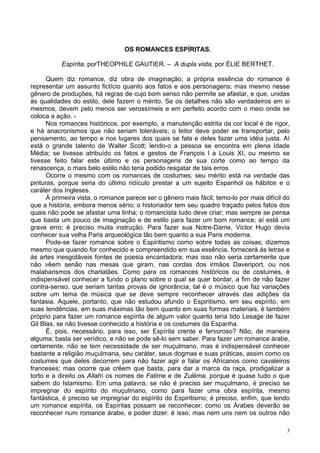 3
OS ROMANCES ESPÍRITAS.
Espírita, porTHEOPHILE GAUTIER. – A dupla vista, por ÉLIE BERTHET.
Quem diz romance, diz obra de imaginação; a própria essência do romance é
representar um assunto fictício quanto aos fatos e aos personagens; mas mesmo nesse
gênero de produções, há regras de cujo bom senso não permite se afastar, e que, unidas
às qualidades do estilo, dele fazem o mérito. Se os detalhes não são verdadeiros em si
mesmos, devem pelo menos ser verossímeis e em perfeito acordo com o meio onde se
coloca a ação. -
Nos romances históricos, por exemplo, a manutenção estrita da cor local é de rigor,
e há anacronismos que não seriam toleráveis; o leitor deve poder se transportar, pelo
pensamento, ao tempo e nos lugares dos quais se fala e deles fazer uma idéia justa. Aí
está o grande talento de Walter Scott; lendo-o a pessoa se encontra em plena Idade
Média; se tivesse atribuído os fatos e gestos de François l a Louis XI, ou mesmo se
tivesse feito falar este último e os personagens de sua corte como ao tempo da
renascença, o mais belo estilo não teria podido resgatar de tais erros.
Ocorre o mesmo com os romances de costumes; seu mérito está na verdade das
pinturas, porque seria do último ridículo prestar a um sujeito Espanhol os hábitos e o
caráter dos Ingleses.
À primeira vista, o romance parece ser o gênero mais fácil; temo-lo por mais difícil do
que a história, embora menos sério; o historiador tem seu quadro traçado pelos fatos dos
quais não pode se afastar uma linha; o romancista tudo deve criar; mas sempre se pensa
que basta um pouco de imaginação e de estilo para fazer um bom romance; aí está um
grave erro; é preciso muita instrução. Para fazer sua Notre-Dame, Victor Hugo devia
conhecer sua velha Paris arqueológica tão bem quanto a sua Paris moderna.
Pode-se fazer romance sobre o Espiritismo como sobre todas as coisas; dizemos
mesmo que quando for conhecido e compreendido em sua essência, fornecerá às letras e
às artes inesgotáveis fontes de poesia encantadora; mas isso não seria certamente que
não vêem senão nas mesas que giram, nas cordas dos irmãos Davenport, ou nos
malabarismos dos charlatães. Como para os romances históricos ou de costumes, é
indispensável conhecer a fundo o plano sobre o qual se quer bordar, a fim de não fazer
contra-senso, que seriam tantas provas de ignorância; tal é o músico que faz variações
sobre um tema de música que se deve sempre reconhecer através das adições da
fantasia. Aquele, portanto, que não estudou afundo o Espiritismo, em seu espírito, em
suas tendências, em suas máximas tão bem quanto em suas formas materiais, é também
próprio para fazer um romance espírita de algum valor quanto teria tido Lesage de fazer
Gil Blas, se não tivesse conhecido a história e os costumes da Espanha.
É, pois, necessário, para isso, ser Espírita crente e fervoroso? Não, de maneira
alguma; basta ser verídico, e não se pode sê-lo sem saber. Para fazer um romance árabe,
certamente, não se tem necessidade de ser muçulmano, mas é indispensável conhecer
bastante a religião muçulmana, seu caráter, seus dogmas e suas práticas, assim como os
costumes que deles decorrem para não fazer agir e falar os Africanos como cavaleiros
franceses; mas ocorre que crêem que basta, para dar a marca da raça, prodigalizar a
torto e a direito os Allah os nomes de Fatime e de Zuléma, porque é quase tudo o que
sabem do Islamismo. Em uma palavra, se não é preciso ser muçulmano, é preciso se
impregnar do espírito do muçulmano, como para fazer uma obra espírita, mesmo
fantástica, é preciso se impregnar do espírito do Espiritismo; é preciso, enfim, que lendo
um romance espírita, os Espíritas possam se reconhecer, como os Árabes deverão se
reconhecer num romance árabe, e poder dizer: é isso; mas nem uns nem os outros não
 