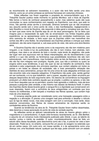 4
se reconhecerão se estiverem travestidos, e o autor não terá feito senão uma obra
informe, como se um pintor pintasse as senhoras francesas em costumes chineses.
Estas reflexões nos foram sugeridas a propósito do romance-folhetim que o Sr.
Théophile Gautier publica neste momento no grande Moniteur, sob o título de Espírita.
Não temos a honra de conhecer pessoalmente o autor; mas sabemos quais são suas
convicções ou seus conhecimentos com respeito ao Espiritismo; sua obra, que está no
início, não permite ainda ver-lhe a conclusão. Diremos somente que se não encarasse
seu assunto senão sob o único ponto de vista, o das manifestações, negligenciando o
lado filosófico e moral da Doutrina, não responde à idéia geral e complexa que seu título,
se bem que esse nome de Espírita seja de um de seus personagens. Se os fatos que
imagina para a necessidade da ação não se encerrassem nos limites traçados pelas
experiência; se os apresentasse como se passando em condições inadmissíveis, sua
obra careceria de verdade, e faria supor que os Espíritas crêem nas maravilhas dos
contos das Mil e uma Noites. Se emprestasse aos Espíritas práticas e crenças que estes
condenam, ela não seria imparcial, e, sob esse ponto de vista, não seria uma obra literária
séria.
A Doutrina Espírita não é secreta como a da maçonaria; ela não tem mistérios para
ninguém, e se mostra à luz da publicidade; ela não é nem mística, nem abstrata, nem
ambígua, mas clara e ao alcance de todo o mundo; nada tendo de alegórica, não pode
dar lugar nem aos equívocos nem às falsas interpretações; ela diz decididamente o que
admite e o que não admite; os fenômenos cuja possibilidade reconhece não são nem
sobrenaturais, nem maravilhosos, mas fundados sobre as leis da Natureza; de sorte que
ela não faz nem milagres nem prodígios. Aquele, pois, que não a conhece ou quem se
engana sobre suas tendências, é que não quer se dar ao trabalho de conhecê-la. Esta
claridade e esta vulgarização dos princípios espíritas, que contam adeptos em todos os
países e em todas as classes da sociedade, são a mais peremptória refutação das
diatribes de seus adversários, porque não há uma única de suas alegações errôneas que
não encontre nela uma resposta categórica. O Espiritismo não pode, pois, senão ganhar
em ser conhecido, e é no que trabalham, sem o querer, aqueles que crêem arruiná-lo por
ataques desprovidos de todo argumento sério. Os desvios de conveniência na linguagem
produzem um efeito todo contrário àquele que se propõe; o público os aprecia, e isto não
é em favor daqueles que se os permitem; quanto mais agressão e violência, mais ela leva
pessoas a perguntar pela verdade, e isto mesmo nas classes da literatura hostil. A calma
dos Espíritas diante desse levante geral; o sangue-frio e a dignidade que conservaram em
suas respostas, fazem com a acrimônia de seus antagonistas um contraste que toca
mesmo os indiferentes, e têm lançado a incerteza nas fileiras opostas, que contam hoje
mais de uma deserção.
O romance espírita pode ser considerado como uma transação passageira entre a
negação e a afirmação. É preciso uma coragem real para enfrentar e desafiar o ridículo
que se liga às idéias novas, mas esta coragem vem com a convicção; mais tarde, disso
estamos convencidos, das fileiras de nossos adversários da imprensa sairão os
combatentes sérios da Doutrina.
Quando as tendências da obra do Sr. Théophile Gautier forem melhor desenhadas,
dela daremos a nossa apreciação do ponto de vista da verdade espírita.
As reflexões acima se aplicam naturalmente às obras do mesmo gênero sobre o
magnetismo e o sonambulismo. A dupla vista forneceu recentemente, ao Sr. Élie Berthet,
o assunto de um romance muito interessante publicado pelo Síècle, e que, ao talento do
escritor, juntou o mérito da exatidão. O autor, incontestavelmente, deve ter feito um
estudo sério dessa faculdade; para descrevê-la como ele o faz, é preciso ter visto e bem
observado. Poder-se-ia, no entanto, censurar-lhe um pouco do exagero na extensão que
dá em certos casos. Um outro erro, em nossa opinião, é o de apresentá-la como uma
doença; ora, uma faculdade natural, qualquer que ela seja, pode coincidir com um estado
 