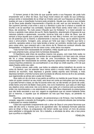 21
III
O homem jamais é tão forte do que quando sente a sua fraqueza; ele pode tudo
empreender sob o olhar de Deus. Sua força moral cresce em razão de sua confiança,
porque sente a necessidade de se dirigir ao Criador para pôr sua fraqueza ao abrigo das
quedas em que a imperfeição humana pode arrastá-la. Aquele que coloca a sua vontade
na de Deus pode desafiar impunemente o Espírito do mal, sem se crer temerário. Se o
Ser supremo permite a luta entre o anjo e o demônio é para dar à criatura a ocasião de
triunfar e de se sacrificar nos combates. Quando São Paulo sentiu vibrar nele a voz de
Deus, ele exclamou: "Eu tudo posso n'Aquele que me fortalece;" e o maior pecador se
tornou o apóstolo mais zeloso de sua fé. Santo Agostinho, abandonado à fraqueza de sua
natureza ardente e apaixonada, sucumbe; torna-se forte sob o olhar de Deus, que dá
sempre a força àquele que a pede para resistir ao mal. Mas o homem, em sua cegueira,
se crê poderoso por si mesmo; e abandonando o recurso a Deus, cai no abismo que lhe
cava o amor-próprio. Coragem, pois, porque por forte que seja o Espírito que barra o
caminho, apoiados sobre a cruz nada tendes a temer; ao contrário, tendes tudo a ganhar
para vossa alma, que crescerá sob o raio divino da fé. Deixai-vos conduzir através das
tempestades, e chegareis ao fim de vosso curso, onde Jesus vos espera.
Todo homem tem necessidade de conselhos; infeliz aquele que se crê bastante forte
por suas próprias luzes, porque terá numerosas decepções.
O Espiritismo está cheio de escolhos mesmo nos grupos, com mais forte razão no
isolamento. O medo excessivo que tendes de ser enganados é um bem para vós, porque
ele foi a vossa salvaguarda em mais de uma circunstância. No entanto, vossas
comunicações têm necessidade de controle; algumas apreciações não bastam; é porque
vossos Espíritos protetores vos aconselharam a vos dirigir ao chefe espírita, a fim de que
sejais fixados sobre seu valor.
É preciso provar, pela união, que todos os adeptos sérios trabalham de acordo na
vinha do Senhor, que vai estender seus ramos sobre o mundo inteiro. Quanto mais os
obreiros se reunirem, mais depressa a grande cadeia espírita será formada, e mais
depressa também a família humana será inundada de eflúvios divinos da fé e da caridade,
que regenerarão as almas sob o poder do Criador.
Que cada um de vós leve a sua pedra ao edifício na medida de suas forças; mas se
cada um quiser construir ao seu modo, sem levar em conta as instruções que vos demos,
e que dele formam a base; se não há acordo entre vós; se não tendes um ponto de união,
então fareis uma torre de Babel. Esse ponto, nós vo-lo mostramos: que cada um dele faça
seu objetivo único; este sinal, nós vo-lo demos: que cada um o inscreva sob sua bandeira;
então vos reconhecereis e vos estendereis a mão. Mas Deus dispersará os presunçosos
que não terão escutado a sua voz; cegará os orgulhosos que se crerem bastante fortes
por si mesmos, e aqueles que se afastarem da rota que lhes traçou, se perderão no
deserto.
Espíritas, sede fortes de coragem, de perseverança e de firmeza, mas humildes de
coração, segundo o preceito do Evangelho, e Jesus vos conduzirá através das tormentas
e abençoará os vossos trabalhos.
Cada luta suportada corajosamente sob o olhar de Deus é uma prece fervorosa que
sobe até ele como o incenso puro e de agradável odor. Se bastasse formular palavras
para se dirigir a Deus, os preguiçosos não teriam senão que tomar um livro de preces
para satisfazer a obrigação de orar. Só o trabalho, a atividade da alma, são a boa prece
que a purifica e a dignifica.
FÉNELON.
___________________
 