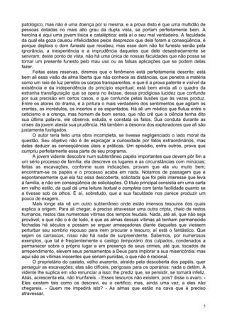 5
patológico, mas não é uma doença por si mesma, e a prova disto é que uma multidão de
pessoas dotadas no mais alto grau da dupla vista, se portam perfeitamente bem. A
heroína é aqui uma jovem tísica e cataléptica: está aí o seu mal verdadeiro. A faculdade
da qual ela goza causou infelicidades pelos desprezos que dela foram a conseqüência, é
porque deplora o dom funesto que recebeu; mas esse dom não foi funesto senão pela
ignorância, a inexperiência e a imprudência daqueles que dele desastradamente se
serviram; deste ponto de vista, não há uma única de nossas faculdades que não possa se
tornar um presente funesto pelo mau uso ou as falsas aplicações que se podem delas
fazer.
Feitas estas reservas, diremos que o fenômeno está perfeitamente descrito; está
bem ali essa visão da alma liberta que não conhece as distâncias, que penetra a matéria
como um raio de luz penetra os corpos transparentes, e que é a prova patente e visível da
existência e da independência do princípio espiritual; está bem ainda ali o quadro da
estranha transfiguração que se opera no êxtase, dessa prodigiosa lucidez que confunde
por sua precisão em certos casos, e que confunde pelas ilusões que às vezes produz.
Entre os atores do drama, é a pintura o mais verdadeiro dos sentimentos que agitam os
crentes, os incrédulos, os incertos e os espantados. Há ali um médico que flutua entre o
ceticismo e a crença, mas homem de bom senso, que não crê que a ciência tenha dito
sua última palavra, ele observa, estuda, e constata os fatos. Sua conduta durante as
crises da jovem atesta sua prudência. Há também a desonra dos exploradores que ali são
justamente fustigados.
O autor teria feito uma obra incompleta, se tivesse negligenciado o lado moral da
questão. Seu objetivo não é de espicaçar a curiosidade por fatos extraordinários, mas
deles deduzir as conseqüências úteis e práticas. Um episódio, entre outros, prova que
cumpriu perfeitamente essa parte de seu programa.
A jovem vidente descobre num subterrâneo papéis importantes que devem pôr fim a
um sério processo de família; ela descreve os lugares e as circunstâncias com minúcias;
feitas as escavações, conforme suas indicações, provam que ela viu muito bem;
encontram-se os papéis e o processo acaba em nada. Notamos de passagem que é
espontaneamente que ela faz essa descoberta, solicitada que foi pelo interesse que leva
à família, e não em conseqüência de solicitações. O título principal consistia em uma carta
em velho estilo, da qual dá uma leitura textual e completa com tanta facilidade quanto se
a tivesse sob os olhos. É aí, sobretudo, que a sua faculdade nos parece produzir um
pouco de exagero.
Mais longe ela vê um outro subterrâneo onde estão imensos tesouros dos quais
explica a origem. Para ali chegar, é preciso atravessar uma outra cripta, cheio de restos
humanos, restos das numerosas vítimas dos tempos feudais. Nada, até ali, que não seja
provável; o que não o é de todo, é que as almas dessas vítimas ali tenham permanecido
fechadas há séculos e possam se erguer ameaçadoras diante daqueles que viessem
perturbar seu sombrio repouso para irem procurar o tesouro; aí está o fantástico. Que
sejam os carrascos, nisso não há nada de surpreendente. Sabemos, por numerosos
exemplos, que tal é freqüentemente o castigo temporário dos culpados, condenados a
permanecer sobre o próprio lugar e em presença de seus crimes, até que, tocados de
arrependimento, elevem seus pensamentos a Deus para implorar a sua misericórdia; mas
aqui são as vítimas inocentes que seriam punidas, o que não é racional.
O proprietário do castelo, velho avarento, atraído pela descoberta dos papéis, quer
perseguir as escavações; elas são difíceis, perigosas para os operários: nada o detém. A
vidente lhe suplica em vão renunciar a isso; lhe prediz que, se persistir, se tornará infeliz.
Aliás, acrescenta ela, não triunfareis. - Esses tesouros não existem, pois? disse o avaro. -
Eles existem tais como os descrevi, eu o certifico; mas, ainda uma vez, a eles não
chegareis. - Quem me impedirá isto? - As almas que estão na cava que é preciso
atravessar.
 
