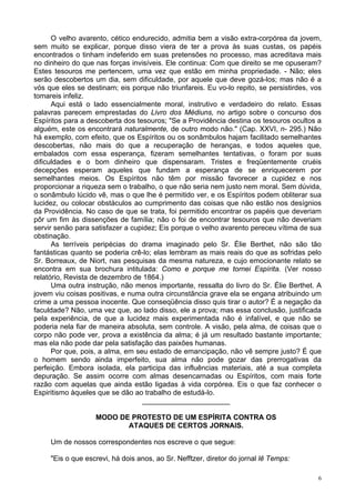 6
O velho avarento, cético endurecido, admitia bem a visão extra-corpórea da jovem,
sem muito se explicar, porque disso viera de ter a prova às suas custas, os papéis
encontrados o tinham indeferido em suas pretensões no processo, mas acreditava mais
no dinheiro do que nas forças invisíveis. Ele continua: Com que direito se me opuseram?
Estes tesouros me pertencem, uma vez que estão em minha propriedade. - Não; eles
serão descobertos um dia, sem dificuldade, por aquele que deve gozá-los; mas não é a
vós que eles se destinam; eis porque não triunfareis. Eu vo-lo repito, se persistirdes, vos
tomareis infeliz.
Aqui está o lado essencialmente moral, instrutivo e verdadeiro do relato. Essas
palavras parecem emprestadas do Livro dos Médiuns, no artigo sobre o concurso dos
Espíritos para a descoberta dos tesouros; "Se a Providência destina os tesouros ocultos a
alguém, este os encontrará naturalmente, de outro modo não." (Cap. XXVI, n- 295.) Não
há exemplo, com efeito, que os Espíritos ou os sonâmbulos hajam facilitado semelhantes
descobertas, não mais do que a recuperação de heranças, e todos aqueles que,
embalados com essa esperança, fizeram semelhantes tentativas, o foram por suas
dificuldades e o bom dinheiro que dispensaram. Tristes e freqüentemente cruéis
decepções esperam aqueles que fundam a esperança de se enriquecerem por
semelhantes meios. Os Espíritos não têm por missão favorecer a cupidez e nos
proporcionar a riqueza sem o trabalho, o que não seria nem justo nem moral. Sem dúvida,
o sonâmbulo lúcido vê, mas o que lhe é permitido ver, e os Espíritos podem obliterar sua
lucidez, ou colocar obstáculos ao cumprimento das coisas que não estão nos desígnios
da Providência. No caso de que se trata, foi permitido encontrar os papéis que deveriam
pôr um fim às dissenções de família; não o foi de encontrar tesouros que não deveriam
servir senão para satisfazer a cupidez; Eis porque o velho avarento pereceu vítima de sua
obstinação.
As terríveis peripécias do drama imaginado pelo Sr. Élie Berthet, não são tão
fantásticas quanto se poderia crê-lo; elas lembram as mais reais do que as sofridas pelo
Sr. Borreaux, de Niort, nas pesquisas da mesma natureza, e cujo emocionante relato se
encontra em sua brochura intitulada: Como e porque me tornei Espírita. (Ver nosso
relatório, Revista de dezembro de 1864.)
Uma outra instrução, não menos importante, ressalta do livro do Sr. Élie Berthet. A
jovem viu coisas positivas, e numa outra circunstância grave ela se engana atribuindo um
crime a uma pessoa inocente. Que conseqüência disso quis tirar o autor? É a negação da
faculdade? Não, uma vez que, ao lado disso, ele a prova; mas essa conclusão, justificada
pela experiência, de que a lucidez mais experimentada não é infalível, e que não se
poderia nela fiar de maneira absoluta, sem controle. A visão, pela alma, de coisas que o
corpo não pode ver, prova a existência da alma; é já um resultado bastante importante;
mas ela não pode dar pela satisfação das paixões humanas.
Por que, pois, a alma, em seu estado de emancipação, não vê sempre justo? É que
o homem sendo ainda imperfeito, sua alma não pode gozar das prerrogativas da
perfeição. Embora isolada, ela participa das influências materiais, até a sua completa
depuração. Se assim ocorre com almas desencarnadas ou Espíritos, com mais forte
razão com aquelas que ainda estão ligadas à vida corpórea. Eis o que faz conhecer o
Espiritismo àqueles que se dão ao trabalho de estudá-lo.
______________________
MODO DE PROTESTO DE UM ESPÍRITA CONTRA OS
ATAQUES DE CERTOS JORNAIS.
Um de nossos correspondentes nos escreve o que segue:
"Eis o que escrevi, há dois anos, ao Sr. Nefftzer, diretor do jornal lê Temps:
 