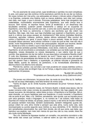 7
"Eu era assinante de vosso jornal, cujas tendências e opiniões me eram simpáticas;
é, pois, com pesar que não continuo minha assinatura; permiti-me de vos dar os motivos.
No vosso número de 3 de junho, vos esforçastes em lançar o ridículo sobre o Espiritismo
e os Espíritas, contando uma história mais ou menos autêntica, sem citar nem nomes,
nem data, nem lugar, o que é cômodo. Procurais estabelecer, tema hoje obrigatório dos
materialistas, incomodados enormemente pelo Espiritismo, que esta crença leva à
loucura. Sem dúvida, os espíritos fracos, tendo já tendências a um desarranjo das
faculdades cerebrais, puderam perder inteiramente a cabeça em se ocupando do
Espiritismo, como lhes teria ocorrido sem isto, e como isto ocorre àqueles que se ocupam
de química, de física ou astronomia, e mesmo aos escritores que não crêem nos
Espíritos. Não nego, não mais, que haja charlatães que exploram o Espiritismo, por que
qual é a ciência que possa escapar ao charlatanismo? Não temos charlatães literários,
industriais, agrícolas, militares, políticos, destes últimos sobretudo? Mas concluir daí
contra o Espiritismo em geral, é pouco lógico e pouco sensato. Antes de lançar uma
acusação dessa natureza, seria preciso conhecer a coisa da qual se fala; mas isto não é
senão, muito freqüentemente, a menor das preocupações .daquele que escreve; decide-
se, decide-se a torto e a direito o que é mais fácil do que aprofundar e aprender.
"Se jamais sentistes grandes infelicidades, vivas dores, crede-me, senhor, estudai o
Espiritismo; só ali encontrareis a consolação e as verdades que vos farão suportar vossos
desgostos, vossas decepções ou vossos desesperos, o que valeria mais do que o
suicídio. Que gostaríeis nos dar de melhor do que essa bela e consoladora filosofia cristã?
O culto dos interesses materiais, do bezerro de ouro? Talvez seja o que convém ao
temperamento da generalidade dos felizes do dia, mas é preciso outra coisa para aqueles
que não querem mais o fatalismo, a superstição, as práticas ridículas e grosseiras da
Idade Média, quanto do ateísmo, do panteísmo, e da incredulidade sistemática do
décimo-oitavo e do décimo-nono séculos.
"Permiti-me, senhor, vos convidar a ser mais prudente em vossas diatribes contra o
Espiritismo, porque elas se dirigem hoje, só na França, a alguma coisa como trezentas ou
quatrocentas mil pessoas.
"BLANC DE LALÉSIE,
"Proprietário em Genouilly perto de Joncy (Saône-et-Loire)."
"Os jornais nos informaram, há poucos dias, da morte do único filho do Sr. Nefftzer.
Eu não sei se essa infelicidade o terá feito lembrar de minha carta.
"Venho de digirir, ao Sr. Émile Aucante, administrador do jornal 1'Univers illustré, a
carta adiante:
"Sou assinante, há dezoito meses, do l'Univers illustré, e desde essa época, não há
quase números onde vosso cronista de pseudônimo Gérôme não haja julgado útil, para
ocupar sua pena, de ridicularizar, sobre todos os tons, o Espiritismo e os Espíritas. Até aí,
essa diversão, um pouco fastidiosa pela sua freqüência, é muito inocente: o Espiritismo
não se porta ali pior. Mas, o Sr. Gérôme, percebendo, sem dúvida, que se inquieta pouco
com seus gracejos, muda a linguagem, e, no número de 7 de outubro, trata todos os
Espíritas em massa de idiotas; do gracejo, passa à injúria, e não teme de insultar milhares
de pessoas também instruídas, também esclarecidas, também inteligentes quanto ele.
porque crêem ter uma alma imortal e pensam que esta alma, numa outra vida, será
recompensada ou punida segundo seus méritos ou seus deméritos. O Sr. Gérôme não
tem semelhantes preconceitos; fez, pois! Sem dúvida, ele crê que come, que bebe, que
reproduz sua espécie, nem mais nem menos do que meu cão ou meu cavalo; disso lhe
dou muito minha felicitação.
"Se o Sr. Gérôme se dignasse receber um conselho, me permitiria convidá-lo a não
falar senão das coisas que conhece, e calar-se sobre as que não conhece, ou pelo
 