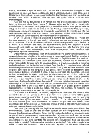 8
menos, estudá-las, o que lhe seria fácil com sua alta e incontestável inteligência. Ele
aprenderia, do que não duvido certamente, que o Espiritismo não é outra coisa que o
Cristianismo desenvolvido, e que as manifestações dos Espíritos, que foram de todos os
tempos, nada fazem à doutrina, que por isso não existe menos, com ou sem
manifestações.
"Mas que falo eu de Espíritos a um homem que não crê senão no seu, e que ignora
talvez se tem uma alma! Enfim, que o Sr. Gérôme esteja enrolado sob a bandeira do
materialismo, do panteísmo ou do paganismo, - este último valeria mais, porque nele se
crê, pelo menos na existência da alma e na vida futura, pouco importa! Mas, que saiba,
respeitando a si mesmo, respeitar as crenças de seus leitores. É evidente que não me
seria possível continuar a dar meu dinheiro para me fazer insultar, e se essas injúrias
devem continuar, terei o desgosto de deixar de ser vosso assinante...."
O Sr. de Lalésie é modesto avaliando o número dos Espíritas da França em
trezentos ou quatrocentos mil; teria podido dobrar este número sem exagero, e estaria
ainda bem abaixo dos cálculos do autor de uma brochura que pretendia nos pulverizar, e
o levava a 20 milhões. De resto, um recenseamento exato dos Espíritas é coisa
impossível, pela razão de que não são arregimentados, que não formam nem uma
corporação, nem uma incorporação, nem uma congregação, cujos membros são
registrados e podem ser contados.
O Espiritismo é uma crença; quem crê na existência e na sobrevivência das almas, e
na possibilidade das relações entre os homens e o mundo espiritual, é Espírita, e muitos o
são intuitivamente, sem jamais terem ouvido falar nem do Espiritismo nem dos médiuns.
É-se Espírita por convicção, como outros são incrédulos; por isto, não há de nenhum
modo necessidade de fazer parte de uma sociedade, e a prova é que não há a milésima
parte dos adeptos que freqüentam as reuniões. Para dele fazer o recenseamento, não há
nenhum registro matrícula a consultar; seria preciso fazer, junto de cada indivíduo, uma
enquete, com efeito de lhe perguntar o que pensa. Todos os dias se descobrem, pela
conversação, pessoas simpáticas à idéia, e que só por isso são Espíritas, sem que
tenham necessidade de terem um diploma ou de fazerem um ato público qualquer. O
número deles cresce todos os dias; o fato é constatado pelos nossos próprios
adversários, que reconhecem com temor que esta crença invadiu todas as classes da
sociedade, desde o alto até o baixo da escala. É, pois, uma opinião com a qual é preciso
contar hoje, e que tem isto de particular, que não está circunscrita nem a uma classe, nem
a uma casta, nem a uma seita, nem a uma nação, nem a um partido político; ela tem
representantes por toda a parte, nas letras, nas artes, nas ciências, na medicina, na
magistratura, na advocacia, no exército, no comércio, etc.
O número dos Espíritas, na França, seguramente ultrapassa de muito o dos
assinantes de todos os jornais de Paris; é evidente que entram por uma notável parte
entre esses mesmos assinantes; é, pois, àqueles que o pagam que os senhores
jornalistas dizem injúrias; ora, como o disse com razão o Sr. de Lalésie, não é agradável
dar seu dinheiro para ouvir achincalhar ou injuriar; foi por isso que cessou suas
assinaturas aos jornais onde se via maltratado em sua crença, e não há ninguém que não
ache sua maneira de agir muito lógica.
Quer dizer que para agradar aos Espíritas os jornais devem adotar suas idéias? De
nenhum modo. Todos os dias eles discutem opiniões que não compartilham, mas não
injuriam àqueles que as professam. Esses escritores não são judeus, e, no entanto, não
se permitiriam lançar o anátema e o desprezo sobre os judeus em geral, nem tornar sua
crença em ridículo. Por que isto? Porque, dizem eles, é preciso respeitar a liberdade de
consciência. Por que esta liberdade não existiria para os Espíritas? Não são cidadãos
como todo o mundo? Reclamam eles exceções e privilégios? Não pedem senão uma
coisa: o direito de pensarem como o entendem. Aqueles que inscrevem sobre sua
 
