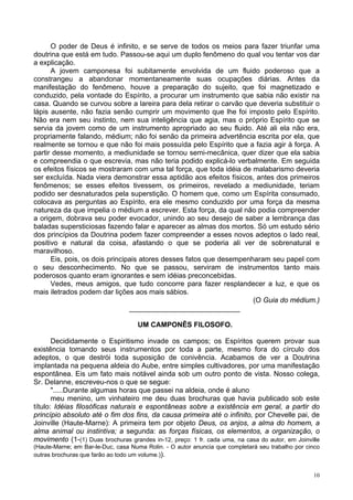 10
O poder de Deus é infinito, e se serve de todos os meios para fazer triunfar uma
doutrina que está em tudo. Passou-se aqui um duplo fenômeno do qual vou tentar vos dar
a explicação.
A jovem camponesa foi subitamente envolvida de um fluido poderoso que a
constrangeu a abandonar momentaneamente suas ocupações diárias. Antes da
manifestação do fenômeno, houve a preparação do sujeito, que foi magnetizado e
conduzido, pela vontade do Espírito, a procurar um instrumento que sabia não existir na
casa. Quando se curvou sobre a lareira para dela retirar o carvão que deveria substituir o
lápis ausente, não fazia senão cumprir um movimento que lhe foi imposto pelo Espírito.
Não era nem seu instinto, nem sua inteligência que agia, mas o próprio Espírito que se
servia da jovem como de um instrumento apropriado ao seu fluido. Até ali ela não era,
propriamente falando, médium; não foi senão da primeira advertência escrita por ela, que
realmente se tornou e que não foi mais possuída pelo Espírito que a fazia agir à força. A
partir desse momento, a mediunidade se tornou semi-mecânica, quer dizer que ela sabia
e compreendia o que escrevia, mas não teria podido explicá-lo verbalmente. Em seguida
os efeitos físicos se mostraram com uma tal força, que toda idéia de malabarismo deveria
ser excluída. Nada viera demonstrar essa aptidão aos efeitos físicos, antes dos primeiros
fenômenos; se esses efeitos tivessem, os primeiros, revelado a mediunidade, teriam
podido ser desnaturados pela superstição. O homem que, como um Espírita consumado,
colocava as perguntas ao Espírito, era ele mesmo conduzido por uma força da mesma
natureza da que impelia o médium a escrever. Esta força, da qual não podia compreender
a origem, dobrava seu poder evocador, unindo ao seu desejo de saber a lembrança das
baladas supersticiosas fazendo falar e aparecer as almas dos mortos. Só um estudo sério
dos princípios da Doutrina podem fazer compreender a esses novos adeptos o lado real,
positivo e natural da coisa, afastando o que se poderia ali ver de sobrenatural e
maravilhoso.
Eis, pois, os dois principais atores desses fatos que desempenharam seu papel com
o seu desconhecimento. No que se passou, serviram de instrumentos tanto mais
poderosos quanto eram ignorantes e sem idéias preconcebidas.
Vedes, meus amigos, que tudo concorre para fazer resplandecer a luz, e que os
mais iletrados podem dar lições aos mais sábios.
(O Guia do médium.)
____________________________
UM CAMPONÊS FILOSOFO.
Decididamente o Espiritismo invade os campos; os Espíritos querem provar sua
existência tomando seus instrumentos por toda a parte, mesmo fora do círculo dos
adeptos, o que destrói toda suposição de conivência. Acabamos de ver a Doutrina
implantada na pequena aldeia do Aube, entre simples cultivadores, por uma manifestação
espontânea. Eis um fato mais notável ainda sob um outro ponto de vista. Nosso colega,
Sr. Delanne, escreveu-nos o que se segue:
".....Durante algumas horas que passei na aldeia, onde é aluno
meu menino, um vinhateiro me deu duas brochuras que havia publicado sob este
título: Idéias filosóficas naturais e espontâneas sobre a existência em geral, a partir do
princípio absoluto até o fim dos fins, da causa primeira até o infinito, por Chevelle pai, de
Joinville (Haute-Marne): A primeira tem por objeto Deus, os anjos, a alma do homem, a
alma animal ou instintiva; a segunda: as forças físicas, os elementos, a organização, o
movimento (1-(1) Duas brochuras grandes in-12, preço: 1 fr. cada uma, na casa do autor, em Joinville
(Haute-Marne; em Bar-le-Duc, casa Numa Rolin. - O autor anuncia que completará seu trabalho por cinco
outras brochuras que farão ao todo um volume.)).
 