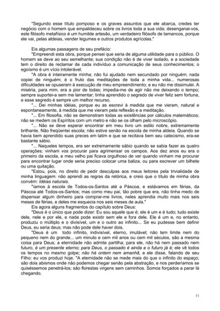 11
"Segundo esse título pomposo e os graves assuntos que ele abarca, credes ter
negócio com o homem que empalideceu sobre os livros toda a sua vida; desenganai-vos,
este filósofo metafísico é um humilde artesão, um verdadeiro filósofo de tamancos, porque
ele vai, pelas aldeias, vender legumes e outros produtos agrícolas."
Eis algumas passagens de seu prefácio:
"Empreendi esta obra, porque pensei que seria de alguma utilidade para o público. O
homem se deve ao seu semelhante; sua condição não é de viver isolado, e a sociedade
tem o direito de reclamar de cada indivíduo a comunicação de seus conhecimentos; o
egoísmo é um vício intolerável.
"A obra é inteiramente minha; não fui ajudado nem secundado por ninguém; nada
copiei de ninguém; é o fruto das meditações de toda a minha vida... numerosas
dificuldades se opuseram à execução de meu empreendimento; e eu não me dissimulei. A
miséria, para mim, era a pior de todas; impedia-me de agir não me deixando o tempo;
sempre suportei-a sem me lamentar; tinha aprendido o segredo de viver feliz sem fortuna,
e esse segredo é sempre um melhor recurso.
"... Dei minhas idéias, porque eu as escrevi à medida que me vieram, natural e
espontaneamente, à medida que me vieram pela reflexão e a meditação.
"... Em filosofia, não se demonstram todas as existências por cálculos matemáticos;
não se medem os Espíritos com um metro e não se os olham pelo microscópio.
"... Não se deve esperar encontrar em meu livro um estilo nobre, extremamente
brilhante. Não freqüentei escola; não estive senão na escola de minha aldeia. Quando se
havia bem aprendido suas preces em latim e que se recitava bem seu catecismo, era-se
bastante sábio.
"... Naqueles tempos, era ser extremamente sábio quando se sabia fazer as quatro
operações; vinham vos procurar para agrimensar os campos. Aos dez anos eu era o
primeiro da escola, e meu velho pai ficava orgulhoso de ver quando vinham me procurar
para encontrar lugar onde seria preciso colocar uma baliza, ou para escrever um bilhete
ou uma quitação.
"Estou, pois, no direito de pedir desculpas aos meus leitores pela trivialidade de
minha linguagem: não aprendi as regras da retórica, e creio que o título de minha obra
convém: Idéias naturais.
"íamos à escola de Todos-os-Santos até a Páscoa, e estávamos em férias, da
Páscoa até Todos-os-Santos; mas como meu pai, tão pobre que era, não tinha medo de
dispensar algum dinheiro para comprar-me livros, neles aprendia muito mais nos seis
meses de férias, e deles me esquecia nos seis meses de aula."
Eis agora alguns fragmentos do capítulo sobre Deus:
"Deus é o único que pode dizer: Eu sou aquele que é; ele é um e é tudo; tudo existe
dele, nele e por ele, e nada pode existir sem ele e fora dele. Ele é um e, no entanto,
produziu o múltiplo e o divisível, um e o outro ao infinito... Se eu pudesse bem definir
Deus, eu seria deus; mas não pode dele haver dois.
"Deus é um todo infinito, indivisível, eterno, imutável; não tem limite nem do
pequeno nem do grande... um minuto e cem mil anos ou cem mil séculos, são a mesma
coisa para Deus; a eternidade não admite partilha; para ele, não há nem passado nem
futuro, é um presente eterno; para Deus, o passado é ainda e o futuro já é; ele vê todos
os tempos no mesmo golpe; não há ontem nem amanhã, e ele disse, falando de seu
Filho: eu vos produzi hoje. "A eternidade não se mede mais do que o infinito do espaço;
são dois abismos onde não podemos chegar senão pela abstração, e nos perderíamos se
quiséssemos penetrá-los; são florestas virgens sem caminhos. Somos forçados a parar lá
chegando.
 