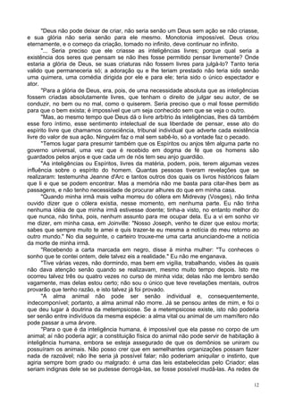 12
"Deus não pode deixar de criar, não seria senão um Deus sem ação se não criasse,
e sua glória não seria senão para ele mesmo. Monotonia impossível. Deus criou
eternamente, e o começo da criação, tomado no infinito, deve continuar no infinito.
"... Seria preciso que ele criasse as inteligências livres; porque qual seria a
existência dos seres que pensam se não lhes fosse permitido pensar livremente? Onde
estaria a glória de Deus, se suas criaturas não fossem livres para julgá-lo? Tanto teria
valido que permaneceria só; a adoração qu e lhe teriam prestado não teria sido senão
uma quimera, uma comédia dirigida por ele e para ele; teria sido o único espectador e
ator.
"Para a glória de Deus, era, pois, de uma necessidade absoluta que as inteligências
fossem criadas absolutamente livres, que tenham o direito de julgar seu autor, de se
conduzir, no bem ou no mal, como o quiserem. Seria preciso que o mal fosse permitido
para que o bem exista; é impossível que um seja conhecido sem que se veja o outro.
"Mas, ao mesmo tempo que Deus dá o livre arbítrio às inteligências, lhes dá também
esse foro íntimo, esse sentimento intelectual de sua liberdade de pensar, esse ato do
espírito livre que chamamos consciência, tribunal individual que adverte cada existência
livre do valor de sua ação. Ninguém faz o mal sem sabê-lo, só a vontade faz o pecado.
"Temos lugar para presumir também que os Espíritos ou anjos têm alguma parte no
governo universal, uma vez que é recebido em dogma de fé que os homens são
guardados pelos anjos e que cada um de nós tem seu anjo guardião.
"As inteligências ou Espíritos, livres da matéria, podem, pois, terem algumas vezes
influência sobre o espírito do homem. Quantas pessoas tiveram revelações que se
realizaram: testemunha Jeanne d'Arc e tantos outros dos quais os livros históricos falam
que li e que se podem encontrar. Mas a memória não me basta para citar-lhes bem as
passagens, e não tenho necessidade de procurar alhures do que em minha casa.
"Quando minha irmã mais velha morreu do cólera em Midrevay (Vosges), não tinha
ouvido dizer que o cólera existia, nesse momento, em nenhuma parte. Eu não tinha
nenhuma idéia de que minha irmã estivesse doente; tinha-a visto, no entanto melhor do
que nunca, não tinha, pois, nenhum assunto para me ocupar dela. Eu a vi em sonho vir
me dizer, em minha casa, em Joinville: "Nosso Joseph, venho te dizer que estou morta;
sabes que sempre muito te amei e quis trazer-te eu mesma a notícia do meu retorno ao
outro mundo." No dia seguinte, o carteiro trouxe-me uma carta anunciando-me a notícia
da morte de minha irmã.
"Recebendo a carta marcada em negro, disse à minha mulher: "Tu conheces o
sonho que te contei ontem, dele talvez eis a realidade." Eu não me enganava.
"Tive várias vezes, não dormindo, mas bem em vigília, trabalhando, visões às quais
não dava atenção senão quando se realizavam, mesmo muito tempo depois. Isto me
ocorreu talvez três ou quatro vezes no curso de minha vida; delas não me lembro senão
vagamente, mas delas estou certo; não sou o único que teve revelações mentais, outros
provarão que tenho razão, e isto talvez já foi provado.
"A alma animal não pode ser senão individual e, consequentemente,
indecomponível; portanto, a alma animal não morre. Já se pensou antes de mim, e foi o
que deu lugar à doutrina da metempsicose. Se a metempsicose existe, isto não poderia
ser senão entre indivíduos da mesma espécie: a alma vital ou animal de um mamífero não
pode passar a uma árvore.
"Para o que é da inteligência humana, é impossível que ela passe no corpo de um
animal; aí não poderia agir; a constituição física do animal não pode servir de habitação à
inteligência humana, embora se esteja assegurado de que os demônios se uniram ou
possuíram os animais. Não posso crer que em semelhantes organizações possam fazer
nada de razoável; não lhe seria já possível falar; não poderiam aniquilar o instinto, que
agiria sempre bom grado ou malgrado: é uma das leis estabelecidas pelo Criador; elas
seriam indignas dele se se pudesse derrogá-las, se fosse possível mudá-las. As redes de
 