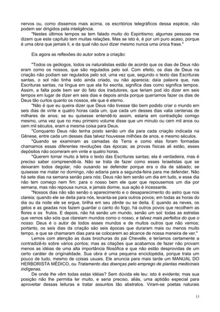 13
nervos ou, como dissemos mais acima, os escritórios telegráficos dessa espécie, não
podem ser dirigidos pela inteligência.
"Nestes últimos tempos se tem falado muito do Espiritismo; algumas pessoas me
dizem que este capítulo tem muitas relações. Mas se isto é, é por um puro acaso, porque
é uma obra que jamais li, e da qual não ouvi dizer mesmo nunca uma única frase."
Eis agora as reflexões do autor sobre a criação:
"Todos os geólogos, todos os naturalistas estão de acordo que os dias de Deus não
eram como os nossos, que são regulados pelo sol. Com efeito, os dias de Deus na
criação não podiam ser regulados pelo sol, uma vez que, segundo o texto das Escrituras
santas, o sol não tinha sido ainda criado, ou não aparecia; daía palavra que, nas
Escrituras santas, na língua em que ela foi escrita, significa dias como significa tempos.
Assim, a falta pode bem ser do fato dos tradutores, que teriam pod ido dizer em seis
tempos em lugar de dizer em seis dias e depois ainda porque queríamos fazer os dias de
Deus tão curtos quanto os nossos, ele que é eterno.
"Não é que eu queira dizer que Deus não tivesse tão bem podido criar o mundo em
seis dias de vinte e quatro horas cada um, que cada um desses dias valia centenas de
milhares de anos; se eu quisesse entendê-lo assim, estaria em contradição comigo
mesmo, uma vez que no meu primeiro volume disse que um minuto ou cem mil anos ou
cem mil séculos, eram a mesma coisa para Deus.
"Conquanto Deus não tenha posto senão um dia para cada criação indicada na
Gênese, entre cada um desses dias talvez houvesse milhões de anos, e mesmo séculos.
"Quando se examinam as camadas da Terra e como elas foram formadas
chamamos essas diferentes revoluções das épocas; as provas físicas ali estão, esses
depósitos não ocorreram em vinte e quatro horas.
"Querem tomar muito à letra o texto das Escrituras santas; ela é verdadeira, mas é
preciso saber compreendê-la. Não se trata de fazer como esses Israelistas que se
deixaram todos degolar, não ousando se defender porque era o dia de sábado; se
quisesse me matar no domingo, não adiaria para a segunda-feira para me defender. Não
há sete dias na semana senão para nós; Deus não tem senão um dia em tudo, e esse dia
não tem começo nem fim: para o nosso bem ele quer que repousemos um dia por
semana, mas não repousa nunca, e jamais dorme, sua ação é incessante.
"Nossos dias não são senão o aparecimento e o desaparecimento do astro que nos
clareia; quando ele se deita para nós, levanta-se para outros povos; em todas as horas do
dia ou da noite ele se ergue, brilha em seu zênite ou se deita. E quando as neves, os
gelos e as geadas nos fazem guardar o canto do fogo, há outros povos que recolhem as
flores e os frutos. E depois, não há senão um mundo, senão um sol: todas as estrelas
que vemos são sóis que clareiam mundos como o nosso, e talvez mais perfeitos do que o
nosso. Deus é o autor de todos esses mundos e de muitos outros que não vemos;
portanto, os seis dias da criação são seis épocas que duraram mais ou menos muito
tempo, e que se chamaram dias para se colocarem ao alcance de nossa maneira de ver."
Lemos com atenção as duas brochuras do pai Chevelle, e teríamos certamente a
contradizê-lo sobre vários pontos; mas as citações que acabamos de fazer não provam
menos as idéias de uma alta importância filosófica e que não estão desprovidas de um
certo caráter de originalidade. Sua obra é uma pequena enciclopédia, porque trata um
pouco de tudo, mesmo de coisas usuais. Ele anuncia para mais tarde um MANUAL DO
HERBORISTA MÉDICO, ou Tratamento das doenças pelo emprego de plantas medicinais
indígenas.
De onde lhe vêm todas estas idéias? Sem dúvida ele leu: isto é evidente; mas sua
posição não lhe permitia ler muito, e seria preciso, aliás, uma aptidão especial para
aproveitar dessas leituras e tratar assuntos tão abstratos. Viram-se poetas naturais
 
